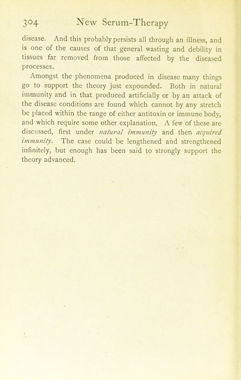disease. And this probably persists all through an illness, and is one of the causes of that general wasting and debility in tissues far removed from those affected by the diseased processes. Amongst the phenomena produced in disease many things go to support the theory just expounded. Both in natural immunity and in that produced artificially or by an attack of the disease conditions are found which cannot by any stretch be placed within the range of either antitoxin or immune body, and which require some other explanation. A few of these are discussed, first under natural immunity and then acquired immunity. The case could be lengthened and strengthened infinitely, but enough has been said to strongly support the theory advanced.
