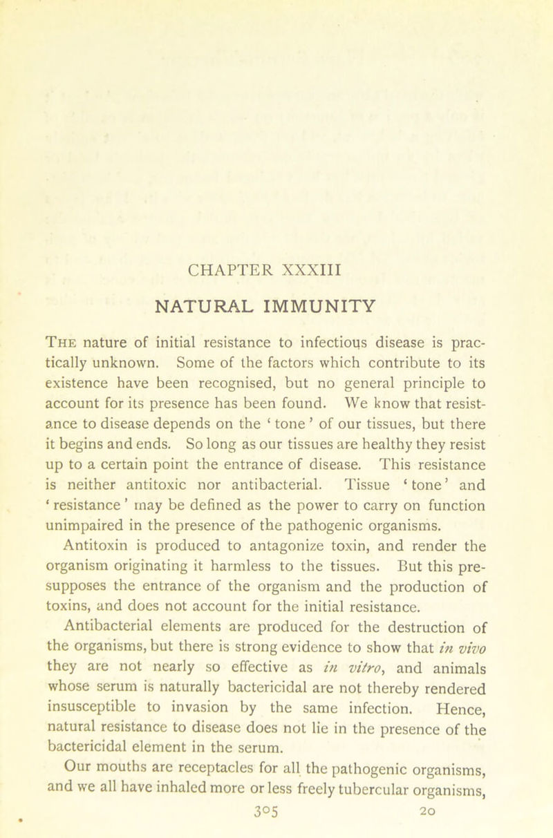 NATURAL IMMUNITY The nature of initial resistance to infectious disease is prac- tically unknown. Some of the factors which contribute to its existence have been recognised, but no general principle to account for its presence has been found. We know that resist- ance to disease depends on the ‘ tone ’ of our tissues, but there it begins and ends. So long as our tissues are healthy they resist up to a certain point the entrance of disease. This resistance is neither antitoxic nor antibacterial. Tissue ‘ tone ’ and * resistance ’ tnay be defined as the power to carry on function unimpaired in the presence of the pathogenic organisms. Antitoxin is produced to antagonize toxin, and render the organism originating it harmless to the tissues. But this pre- supposes the entrance of the organism and the production of toxins, and does not account for the initial resistance. Antibacterial elements are produced for the destruction of the organisms, but there is strong evidence to show that in vivo they are not nearly so effective as in vitro, and animals whose serum is naturally bactericidal are not thereby rendered insusceptible to invasion by the same infection. Hence, natural resistance to disease does not lie in the presence of the bactericidal element in the serum. Our mouths are receptacles for all the pathogenic organisms, and we all have inhaled more or less freely tubercular organisms, 3°5 20