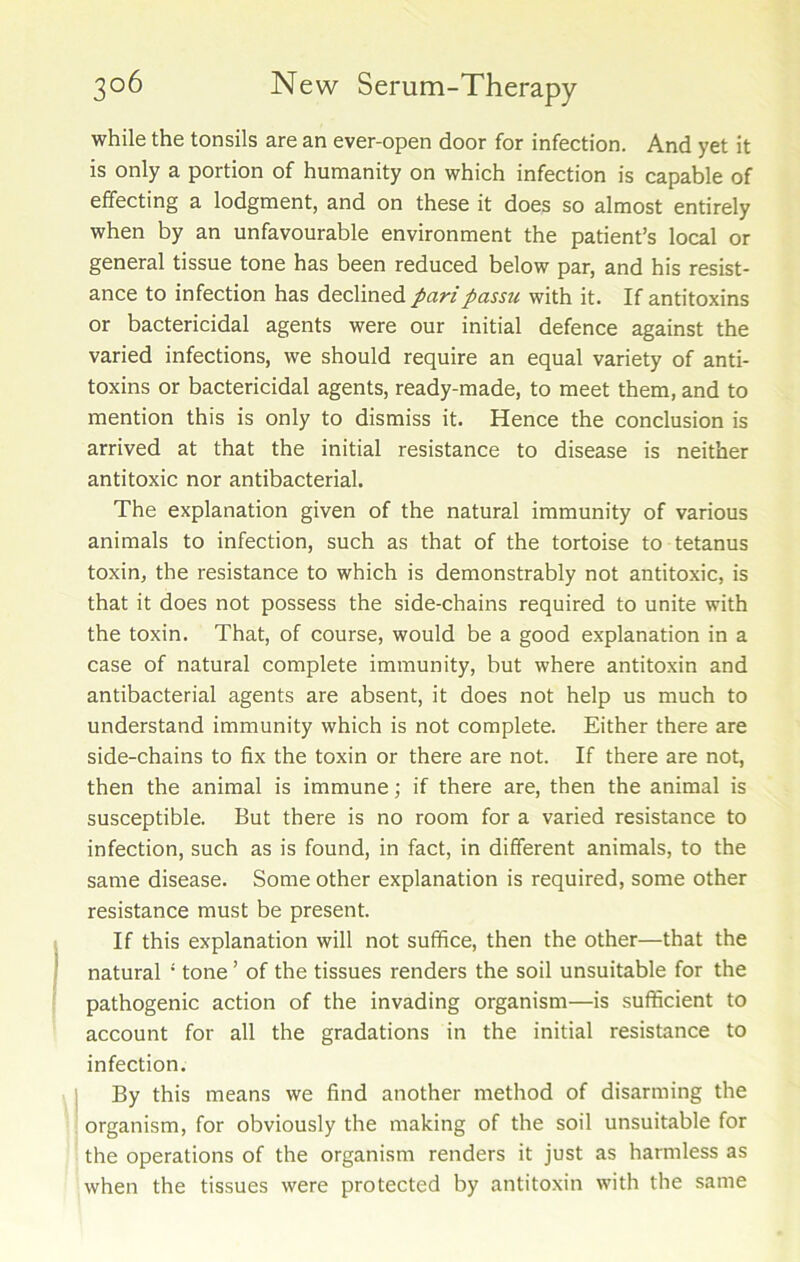 while the tonsils are an ever-open door for infection. And yet it is only a portion of humanity on which infection is capable of effecting a lodgment, and on these it does so almost entirely when by an unfavourable environment the patient’s local or general tissue tone has been reduced below par, and his resist- ance to infection has declined pari passu with it. If antitoxins or bactericidal agents were our initial defence against the varied infections, we should require an equal variety of anti- toxins or bactericidal agents, ready-made, to meet them, and to mention this is only to dismiss it. Hence the conclusion is arrived at that the initial resistance to disease is neither antitoxic nor antibacterial. The explanation given of the natural immunity of various animals to infection, such as that of the tortoise to tetanus toxin, the resistance to which is demonstrably not antitoxic, is that it does not possess the side-chains required to unite with the toxin. That, of course, would be a good explanation in a case of natural complete immunity, but where antitoxin and antibacterial agents are absent, it does not help us much to understand immunity which is not complete. Either there are side-chains to fix the toxin or there are not. If there are not, then the animal is immune; if there are, then the animal is susceptible. But there is no room for a varied resistance to infection, such as is found, in fact, in different animals, to the same disease. Some other explanation is required, some other resistance must be present. If this explanation will not suffice, then the other—that the natural ‘ tone ’ of the tissues renders the soil unsuitable for the pathogenic action of the invading organism—is sufficient to account for all the gradations in the initial resistance to infection. By this means we find another method of disarming the organism, for obviously the making of the soil unsuitable for the operations of the organism renders it just as harmless as when the tissues were protected by antitoxin with the same