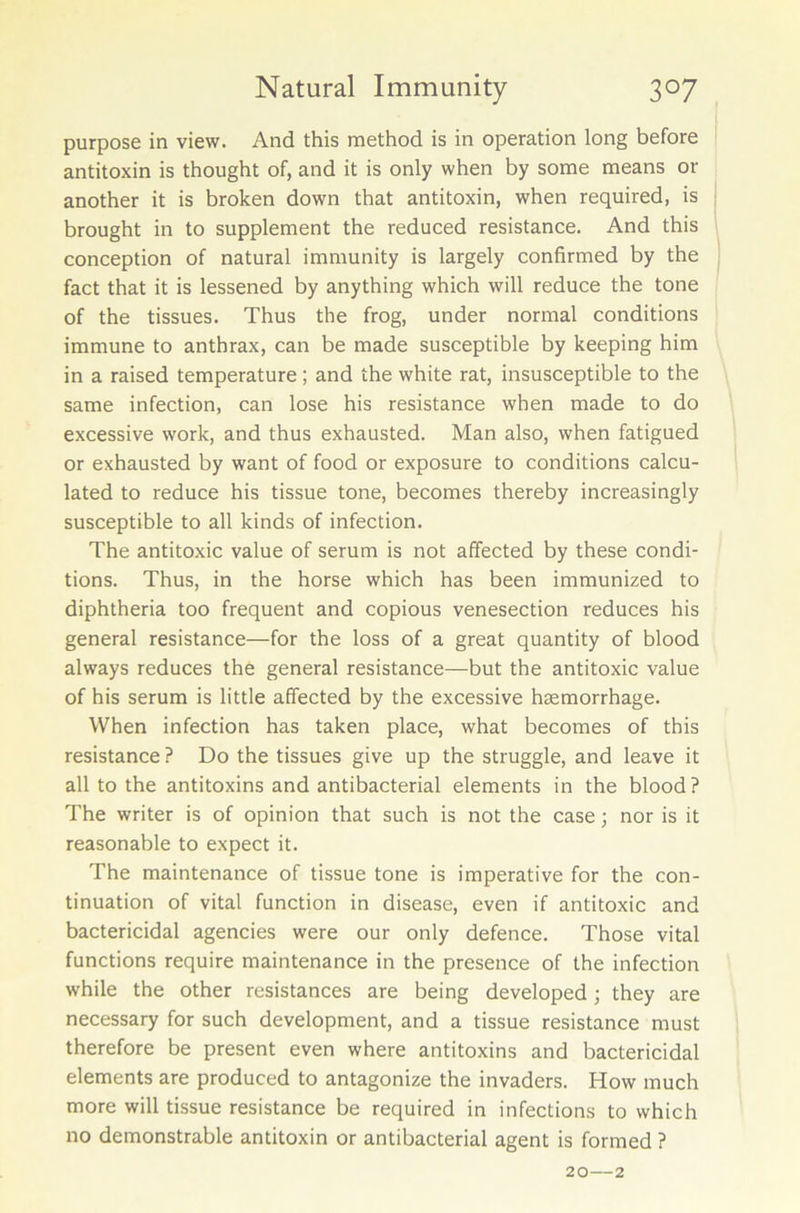 purpose in view. And this method is in operation long before antitoxin is thought of, and it is only when by some means or another it is broken down that antitoxin, when required, is brought in to supplement the reduced resistance. And this conception of natural immunity is largely confirmed by the fact that it is lessened by anything which will reduce the tone of the tissues. Thus the frog, under normal conditions immune to anthrax, can be made susceptible by keeping him in a raised temperature ; and the white rat, insusceptible to the same infection, can lose his resistance when made to do excessive work, and thus exhausted. Man also, when fatigued or exhausted by want of food or exposure to conditions calcu- lated to reduce his tissue tone, becomes thereby increasingly susceptible to all kinds of infection. The antitoxic value of serum is not affected by these condi- tions. Thus, in the horse which has been immunized to diphtheria too frequent and copious venesection reduces his general resistance—for the loss of a great quantity of blood always reduces the general resistance—but the antitoxic value of his serum is little affected by the excessive hsemorrhage. When infection has taken place, what becomes of this resistance ? Do the tissues give up the struggle, and leave it all to the antitoxins and antibacterial elements in the blood? The writer is of opinion that such is not the case; nor is it reasonable to expect it. The maintenance of tissue tone is imperative for the con- tinuation of vital function in disease, even if antitoxic and bactericidal agencies were our only defence. Those vital functions require maintenance in the presence of the infection while the other resistances are being developed; they are necessary for such development, and a tissue resistance must therefore be present even where antitoxins and bactericidal elements are produced to antagonize the invaders. How much more will tissue resistance be required in infections to which no demonstrable antitoxin or antibacterial agent is formed ? 20—2