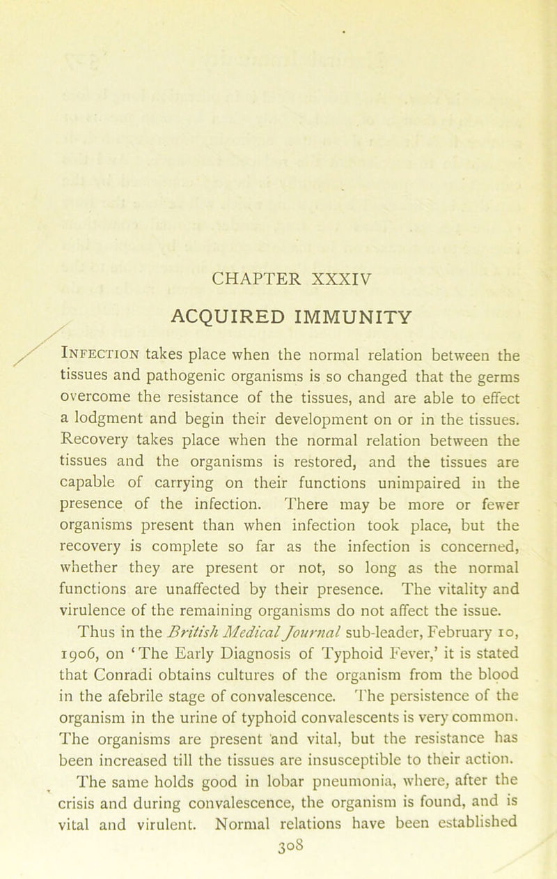 ACQUIRED IMMUNITY Infection takes place when the normal relation between the tissues and pathogenic organisms is so changed that the germs overcome the resistance of the tissues, and are able to effect a lodgment and begin their development on or in the tissues. Recovery takes place when the normal relation between the tissues and the organisms is restored, and the tissues are capable of carrying on their functions unimpaired in the presence of the infection. There may be more or fewer organisms present than when infection took place, but the recovery is complete so far as the infection is concerned, whether they are present or not, so long as the normal functions are unaffected by their presence. The vitality and virulence of the remaining organisms do not affect the issue. Thus in the British Medical Journal sub-leader, February io, 1906, on ‘The Early Diagnosis of Typhoid Fever,’ it is stated that Conradi obtains cultures of the organism from the blood in the afebrile stage of convalescence. The persistence of the organism in the urine of typhoid convalescents is very common. The organisms are present and vital, but the resistance has been increased till the tissues are insusceptible to their action. The same holds good in lobar pneumonia, where, after the crisis and during convalescence, the organism is found, and is vital and virulent. Normal relations have been established