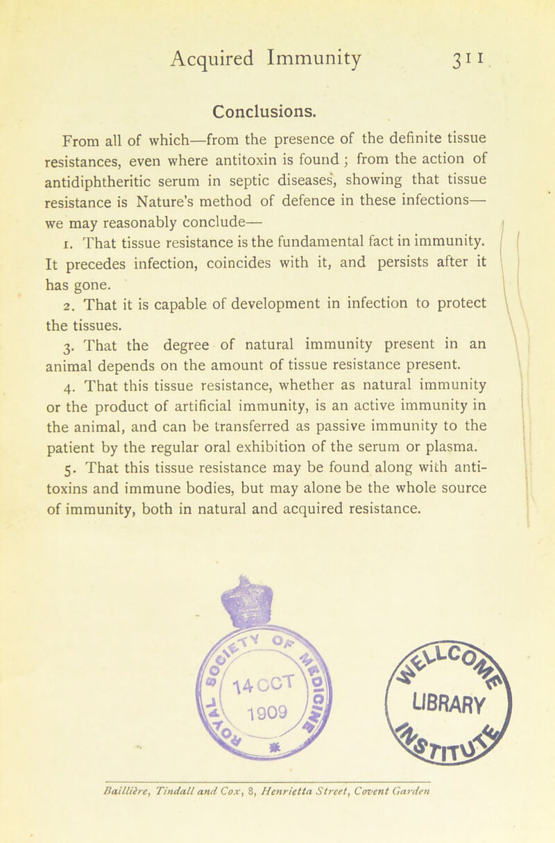 Conclusions. From all of which—from the presence of the definite tissue resistances, even where antitoxin is found ; from the action of antidiphtheritic serum in septic diseases', showing that tissue resistance is Nature’s method of defence in these infections— we may reasonably conclude— 1. That tissue resistance is the fundamental fact in immunity. It precedes infection, coincides with it, and persists after it has gone. 2. That it is capable of development in infection to protect the tissues. 3. That the degree of natural immunity present in an animal depends on the amount of tissue resistance present. 4. That this tissue resistance, whether as natural immunity or the product of artificial immunity, is an active immunity in the animal, and can be transferred as passive immunity to the patient by the regular oral exhibition of the serum or plasma. 5. That this tissue resistance may be found along with anti- toxins and immune bodies, but may alone be the whole source of immunity, both in natural and acquired resistance. Baillilre, Tindall and Cox, 8, Henrietta Street, Covent Garden