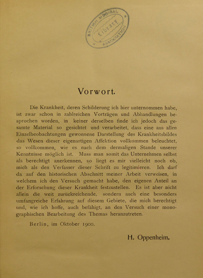 Vorwort. Die Krankheit, deren Schilderung ich hier unternommen habe, ist zwar schon in zahlreichen Vorträgen und Abhandlungen be- sprochen worden, in keiner derselben finde ich jedoch das ge- samte Material so gesichtet und verarbeitet, dass eine aus allen Einzelbeobachtungen gewonnene Darstellung des Krankheitsbildes das Wesen dieser eigenartigen Affektion vollkommen beleuchtet, so vollkommen, wie es nach dem dermaligen Stande unserer Kenntnisse möglich ist. Muss man somit das Unternehmen selbst als berechtigt anerkennen, so liegt es mir vielleicht noch ob, mich als den Verfasser dieser Schrift zu legitimieren. Ich darf da auf den historischen Abschnitt meiner Arbeit verweisen, in welchem ich den Versuch gemacht habe, den eigenen Anteil an der Erforschung dieser Krankheit festzustellen. Es ist aber nicht allein die weit zurückreichende, sondern auch eine besonders umfangreiche Erfahrung auf diesem Gebiete, die mich berechtigt und, wie ich hoffe, auch befähigt, an den Versuch einer mono- graphischen Bearbeitung des Themas heranzutreten. Berlin, im Oktober 1900. H. Oppenheim.