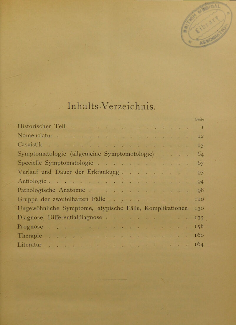 / >v . Inhalts-Verzeichnis. Seite Historischer Teil i Notnenclatur 12 Casuistik 13 Symptomatologie (allgemeine Symptomotologie) .... 64 Specielle Symptomatologie 67 Verlauf und Dauer der Erkrankung 93 Aetiologie 94 Pathologische Anatomie 98 Gruppe der zweifelhaften Fälle 110 Ungewöhnliche Symptome, atypische Fälle, Komplikationen 130 Diagnose, Differentialdiagnose 135 Prognose 158 Therapie 160 A. Literatur 164