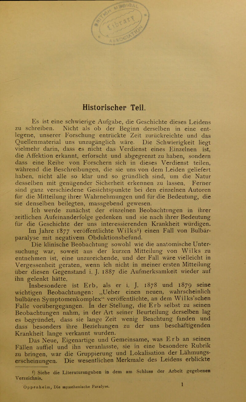 Historischer Teil. Es ist eine schwierige Aufgabe, die Geschichte dieses Leidens zu schreiben. Nicht als ob der Beginn derselben in eine ent- legene, unserer Forschung entrückte Zeit zurückreichte und das Quellenmaterial uns unzugänglich wäre. Die Schwierigkeit liegt vielmehr darin, dass es nicht das Verdienst eines Einzelnen ist, die Affektion erkannt, erforscht und abgegrenzt zu haben, sondern dass eine Reihe von Forschern sich in dieses Verdienst teilen, während die Beschreibungen, die sie uns von dem Leiden geliefert haben, nicht alle so klar und so gründlich sind, um die Natur desselben mit genügender Sicherheit erkennen zu lassen. Ferner sind ganz verschiedene Gesichtspunkte bei den einzelnen Autoren für die Mitteilung ihrer Wahrnehmungen und für die Bedeutung, die sie denselben beilegten, massgebend gewesen. Ich werde zunächst der einzelnen Beobachtungen in ihrer zeitlichen Aufeinanderfolge gedenken und sie nach ihrer Bedeutung für die Geschichte der uns interessierenden Krankheit würdigen. Im Jahre 1877 veröffentlichte Wilks1) einen Fall von Bulbär- paralyse mit negativem Obduktionsbefund. Die klinische Beobachtung sowohl wie die anatomische Unter- suchung war, soweit aus der kurzen Mitteilung von Wilks zu entnehmen ist, eine unzureichende, und der Fall wäre vielleicht in Vergessenheit geraten, wenn ich nicht in meiner ersten Mitteilung über diesen Gegenstand i. J. 1887 die Aufmerksamkeit wieder auf ihn gelenkt hätte. Insbesondere ist Erb, als er i. J. 1878 und 1879 seine wichtigen Beobachtungen: ,,Ueber einen neuen, wahrscheinlich bulbären Symptomenkomplex“ veröffentlichte, an dem Wilks’schen Falle vorübergegangen. In der Stellung, die Erb selbst zu seinen Beobachtungen nahm, in der Art seiner Beurteilung derselben lag es begründet, dass sie lange Zeit wenig Beachtung fanden und dass besonders ihre Beziehungen zu der uns beschäftigenden Krankheit lange verkannt wurden. Das Neue, Eigenartige und Gemeinsame, was Erb an seinen Fällen auffiel und ihn veranlasste, sie in eine besondere Rubrik zu bringen, war die Gruppierung und Lokalisation der Lähmungs- erscheinungen. Die wesentlichen Merkmale des Leidens erblickte 1) Siehe die Literaturangaben in dem am Schluss der Arbeit gegebenen Verzeichnis. Oppenheim, Die myasthenische Paralyse.