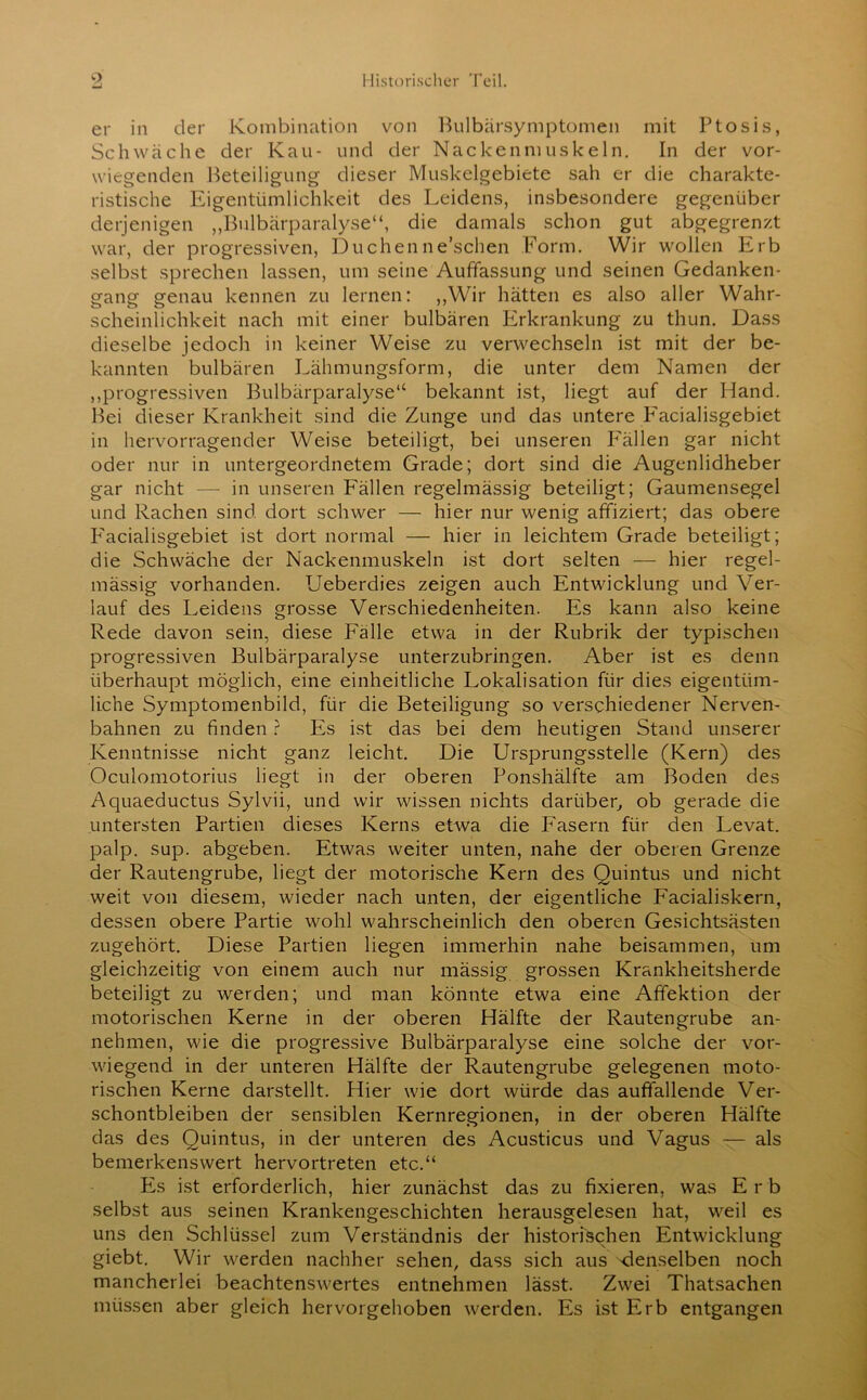 er in der Kombination von Bulbärsymptomen mit Ptosis, Schwäche der Kau- und der Nackenmuskeln. In der vor- wiegenden Beteiligung dieser Muskelgebiete sah er die charakte- ristische Eigentümlichkeit des Leidens, insbesondere gegenüber derjenigen „Bulbärparalyse“, die damals schon gut abgegrenzt war, der progressiven, Duchenneschen Form. Wir wollen Erb selbst sprechen lassen, um seine Auffassung und seinen Gedanken- gang genau kennen zu lernen: ,,Wir hätten es also aller Wahr- scheinlichkeit nach mit einer bulbären Erkrankung zu thun. Dass dieselbe jedoch in keiner Weise zu verwechseln ist mit der be- kannten bulbären Lähmungsform, die unter dem Namen der „progressiven Bulbärparalyse“ bekannt ist, liegt auf der Hand. Bei dieser Krankheit sind die Zunge und das untere P'acialisgebiet in hervorragender Weise beteiligt, bei unseren Fällen gar nicht oder nur in untergeordnetem Grade; dort sind die Augenlidheber gar nicht — in unseren Fällen regelmässig beteiligt; Gaumensegel und Rachen sind dort schwer — hier nur wenig affiziert; das obere P'acialisgebiet ist dort normal — hier in leichtem Grade beteiligt; die Schwäche der Nackenmuskeln ist dort selten — hier regel- mässig vorhanden. Ueberdies zeigen auch Entwicklung und Ver- lauf des Leidens grosse Verschiedenheiten. Es kann also keine Rede davon sein, diese Fälle etwa in der Rubrik der typischen progressiven Bulbärparalyse unterzubringen. Aber ist es denn überhaupt möglich, eine einheitliche Lokalisation für dies eigentüm- liche Symptomenbild, für die Beteiligung so verschiedener Nerven- bahnen zu finden ? Es ist das bei dem heutigen Stand unserer Kenntnisse nicht ganz leicht. Die Ursprungsstelle (Kern) des Oculomotorius liegt in der oberen Ponshälfte am Boden des Aquaeductus Sylvii, und wir wissen nichts darüber, ob gerade die untersten Partien dieses Kerns etwa die Fasern für den Levat. palp. sup. abgeben. Etwas weiter unten, nahe der oberen Grenze der Rautengrube, liegt der motorische Kern des Quintus und nicht weit von diesem, wieder nach unten, der eigentliche Facialiskern, dessen obere Partie wohl wahrscheinlich den oberen Gesichtsästen zugehört. Diese Partien liegen immerhin nahe beisammen, um gleichzeitig von einem auch nur mässig grossen Krankheitsherde beteiligt zu werden; und man könnte etwa eine Affektion der motorischen Kerne in der oberen Hälfte der Rautengrube an- nehmen, wie die progressive Bulbärparalyse eine solche der vor- wiegend in der unteren Hälfte der Rautengrube gelegenen moto- rischen Kerne darstellt. Hier wie dort würde das auffallende Ver- schontbleiben der sensiblen Kernregionen, in der oberen Hälfte das des Quintus, in der unteren des Acusticus und Vagus — als bemerkenswert hervortreten etc.“ P2s ist erforderlich, hier zunächst das zu fixieren, was Erb selbst aus seinen Krankengeschichten herausgelesen hat, weil es uns den Schlüssel zum Verständnis der historischen Entwicklung giebt. Wir werden nachher sehen, dass sich aus 'denselben noch mancherlei beachtenswertes entnehmen lässt. Zwei Thatsachen müssen aber gleich hervorgehoben werden. Es ist Erb entgangen