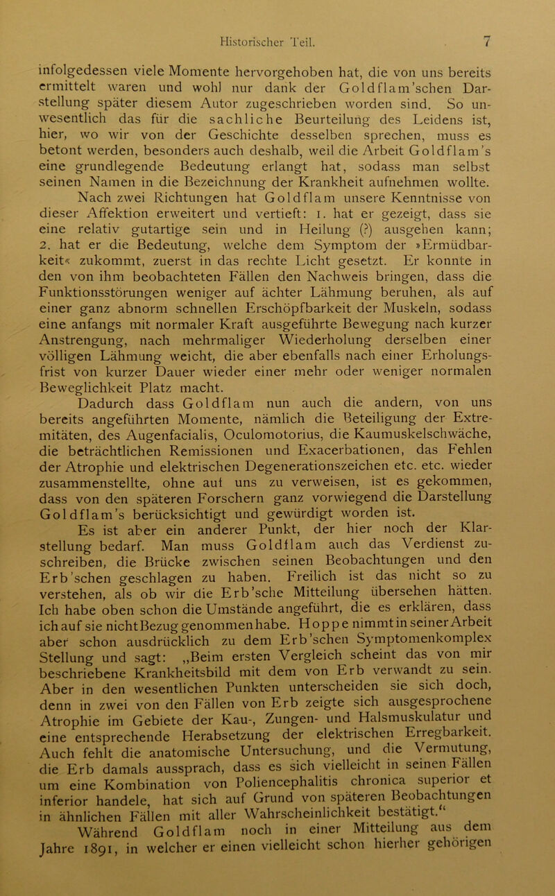 infolgedessen viele Momente hervorgehoben hat, die von uns bereits ermittelt waren und wohl nur dank der Goldflam’schen Dar- stellung später diesem Autor zugeschrieben worden sind. So un- wesentlich das für die sachliche Beurteilung des Leidens ist, hier, wo wir von der Geschichte desselben sprechen, muss es betont werden, besonders auch deshalb, weil die Arbeit Goldflam’s eine grundlegende Bedeutung erlangt hat, sodass man selbst seinen Namen in die Bezeichnung der Krankheit aufnehmen wollte. Nach zwei Richtungen hat Gold fl am unsere Kenntnisse von dieser Affektion erweitert und vertieft: i. hat er gezeigt, dass sie eine relativ gutartige sein und in Heilung (?) ausgehen kann; 2. hat er die Bedeutung, welche dem Symptom der »Ermüdbar- keit« zukommt, zuerst in das rechte Licht gesetzt. Er konnte in den von ihm beobachteten Fällen den Nachweis bringen, dass die Funktionsstörungen weniger auf ächter Lähmung beruhen, als auf einer ganz abnorm schnellen Erschöpfbarkeit der Muskeln, sodass eine anfangs mit normaler Kraft ausgeführte Bewegung nach kurzer Anstrengung, nach mehrmaliger Wiederholung derselben einer völligen Lähmung weicht, die aber ebenfalls nach einer Erholungs- frist von kurzer Dauer wieder einer mehr oder weniger normalen Beweglichkeit Platz macht. Dadurch dass Gold fl am nun auch die andern, von uns bereits angeführten Momente, nämlich die Beteiligung der Extre- mitäten, des Augenfacialis, Oculomotorius, die Kaumuskelschwäche, die beträchtlichen Remissionen und Exacerbationen, das Fehlen der Atrophie und elektrischen Degenerationszeichen etc. etc. wieder zusammenstellte, ohne aut uns zu verweisen, ist es gekommen, dass von den späteren Forschern ganz vorwiegend die Darstellung Goldflam’s berücksichtigt und gewürdigt worden ist. Es ist aber ein anderer Punkt, der hier noch der Klar- stellung bedarf. Man muss Goldtlam auch das Verdienst zu- schreiben, die Brücke zwischen seinen Beobachtungen und den Erb sehen geschlagen zu haben. Freilich ist das nicht so zu verstehen, als ob wir die Erb’sche Mitteilung übersehen hätten. Ich habe oben schon die Umstände angeführt, die es erklären, dass ichauf sie nichtBezug genommen habe. Hoppe nimmt in seiner Arbeit aber schon ausdrücklich zu dem Erb'sehen Symptomenkomplex Stellung und sagt: ,,Beim ersten Vergleich scheint das von mir beschriebene Krankheitsbild mit dem von P-rb verwandt zu sein. Aber in den wesentlichen Punkten unterscheiden sie sich doch, denn in zwei von den Fällen von Erb zeigte sich ausgesprochene Atrophie im Gebiete der Kau-, Zungen- und Halsmuskulatur und eine entsprechende Herabsetzung der elektrischen Eiregbaikeit. Auch fehlt die anatomische Untersuchung, und die Vermutung, die Erb damals aussprach, dass es sich vielleicht in seinen Fallen um eine Kombination von Poliencephalitis chronica superiot et inferior handele, hat sich auf Grund von späteren Beobachtungen in ähnlichen Fällen mit aller Wahrscheinlichkeit bestätigt. ‘ Während Gold fl am noch in einer Mitteilung aus dem Jahre 1891, in welcher er einen vielleicht schon hierher gehörigen