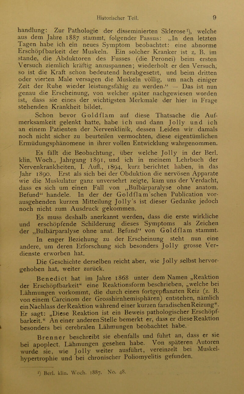 handlung: Zur Pathologie de-r disseminierten Sklerose1), welche aus dem Jahre 1887 stammt, folgender Passus: ,,In den letzten Tagen habe ich ein neues Symptom beobachtet: eine abnorme Erschöpfbarkeit der Muskeln. Ein solcher Kranker ist z. B. im stände, die Abduktoren des Fusses (die Peronei) beim ersten Versuch ziemlich kräftig anzuspannen; wiederholt er den Versuch, so ist die Kraft schon bedeutend herabgesetzt, und beim dritten oder vierten Male versagen die Muskeln völlig, um nach einiger Zeit der Ruhe wieder leistungsfähig zu werden.“ — Das ist nun genau die Erscheinung, von welcher später nachgewiesen worden ist, dass sie eines der wichtigsten Merkmale der hier in Frage stehenden Krankheit bildet. Schon bevor Goldflam auf diese Thatsache die Auf- merksamkeit gelenkt hatte, habe ich und dann Jolly und ich an einem Patienten der Nervenklinik, dessen Leiden wir damals noch nicht sicher zu beurteilen vermochten, diese eigentümlichen Ermüdungsphänomene in ihrer vollen Entwicklung wahrgenommen. Es fällt die Beobachtung, über welche Jolly in der Berl. klin. Woch., Jahrgang 1891, und ich in meinem Lehrbuch der Nervenkrankheiten, I. Aufl., 1894, kurz berichtet haben, in das Jahr 1890. Erst als sich bei der Obduktion die nervösen Apparate wie die Muskulatur ganz unversehrt zeigte, kam uns der Verdacht, dass es sich um einen Fall von ,,Bülbärparalyse ohne anatom. Befund“ handele. In der der Goldflam'sehen Publication vor- ausgehenden kurzen Mitteilung Jolly’s ist dieser Gedanke jedoch noch nicht zum Ausdruck gekommen. Es muss deshalb anerkannt werden, dass die erste wirkliche und erschöpfende Schilderung dieses Symptoms als Zeichen der „Bulbärparalyse ohne anat. Befund“ von Goldflam stammt. In enger Beziehung zu der Erscheinung steht nun eine andere, um deren Erforschung sich besonders Jolly grosse Ver- dienste erworben hat. Die Geschichte derselben reicht aber, wie Jolly selbst hervor- gehoben hat, weiter zurück. Benedict hat im Jahre 1868 unter dem Namen „Reaktion der Erschöpfbarkeit“ eine Reaktionsform beschrieben, „welche bei Lähmungen vorkommt, die durch einen fortgepflanzten Reiz (z. B. von einem Carcinom der Grosshirnhemisphären) entstehen, nämlich ein Nachlass der Reaktion während einer kurzen faradischen Reizung“. Er sagt: „Diese Reaktion ist ein Beweis pathologischer Erschöpf- barkeit.“ An einer anderen Stelle bemerkt er, dass er diese Reaktion besonders bei cerebralen Lähmungen beobachtet habe. Brenner beschreibt sie ebenfalls und führt an, dass ei sie bei apoplect. Lähmungen gesehen habe. Von späteren Autoren wurde sie, wie Jolly weiter ausführt, vereinzelt bei Muskel- hypertrophie und bei chronischer Poliomyelitis gefunden. J) Berl. klin. Woch. 1887. No. 4L