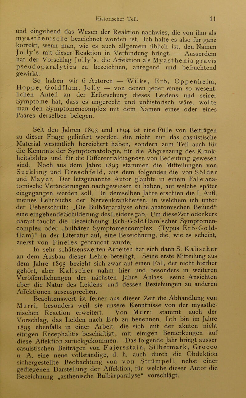 und eingehend das Wesen der Reaktion nachwies, die von ihm als myasthenische bezeichnet worden ist. Ich halte es also für ganz korrekt, wenn man, wie es auch allgemein üblich ist, den Namen Jolly’s mit dieser Reaktion in Verbindung bringt. — Ausserdem hat der Vorschlag Jolly’s, die Affektion als Myasthenia gravis pseudoparalytica zu bezeichnen, anregend und befruchtend gewirkt. So haben wir 6 Autoren — Wilks, Erb, Oppenheim, Hoppe, Goldflam, Jolly — von denen jeder einen so wesent- lichen Anteil an der Erforschung dieses Leidens und seiner Symptome hat, dass es ungerecht und unhistorisch wäre, wollte man den Symptomencomplex mit dem Namen eines oder eines Paares derselben belegen. Seit den Jahren 1893 und 1894 ist eine Fülle von Beiträgen zu dieser Frage geliefert worden, die nicht nur das casuistische Material wesentlich bereichert haben, sondern zum Teil auch für die Kenntnis der Symptomatologie, für die Abgrenzung des Krank- heitsbildes und für die Differentialdiagnose von Bedeutung gewesen sind. Noch aus dem Jahre 1893 stammen die Mitteilungen von Suckling und Dreschfeld, aus dem folgenden die von Sölder und Mayer. Der letzgenannte Autor glaubte in einem Falle ana- tomische Veränderungen nachgewiesen zu haben, aut welche später eingegangen werden soll. In demselben Jahre erschien die I. Au fl. meines Lehrbuchs der Nervenkrankheiten, in welchem ich unter der Ueberschrift: „Die Bulbärparalyse ohne anatomischen Befund“ eine eingehende Schilderung des Leidens gab. Um dieseZeit oder kurz darauf taucht die Bezeichnung Erb-Goldflam’scher Symptomen- complex oder „bulbärer Symptomencomplex (Typus Erb-Gold- flam)“ in der Literatur auf, eine Bezeichnung, die, wie es scheint, zuerst von Pineies gebraucht wurde. In sehr schätzenswerten Arbeiten hat sich dann S. Kalischer an dem Ausbau dieser Lehre beteiligt. Seine erste Mitteilung aus dem Jahre 1895 bezieht sich zwar auf einen Fall, der nicht hierher gehört, aber Kalischer nahm hier und besonders in weiteren Veröffentlichungen der nächsten Jahre Anlass, seine Ansichten über die Natur des Leidens und dessen Beziehungen zu anderen Affektionen auszusprechen. Beachtenswert ist ferner aus dieser Zeit die Abhandlung von Murri, besonders weil sie unsere Kenntnisse von der myasthe- nischen Reaction erweitert. Von Murri stammt auch der Vorschlag, das Leiden nach Erb zu benennen. Ich bin im Jahre 1895 ebenfalls in einer Arbeit, die sich mit der akuten nicht eitrigen Encephalitis beschäftigt, mit einigen Bemerkungen auf diese Affektion zurückgekommen. Das folgende Jahr bringt ausser casuistischen Beiträgen von Fajersztain, Silbermark, Grocco u. A. eine neue vollständige, d. h. auch durch die Obduktion sichergestellte Beobachtung von von Strümpell, nebst einer gediegenen Darstellung der Affektion, für welche dieser Autor die Bezeichnung „asthenische Bulbärparalyse“ vorschlägt.