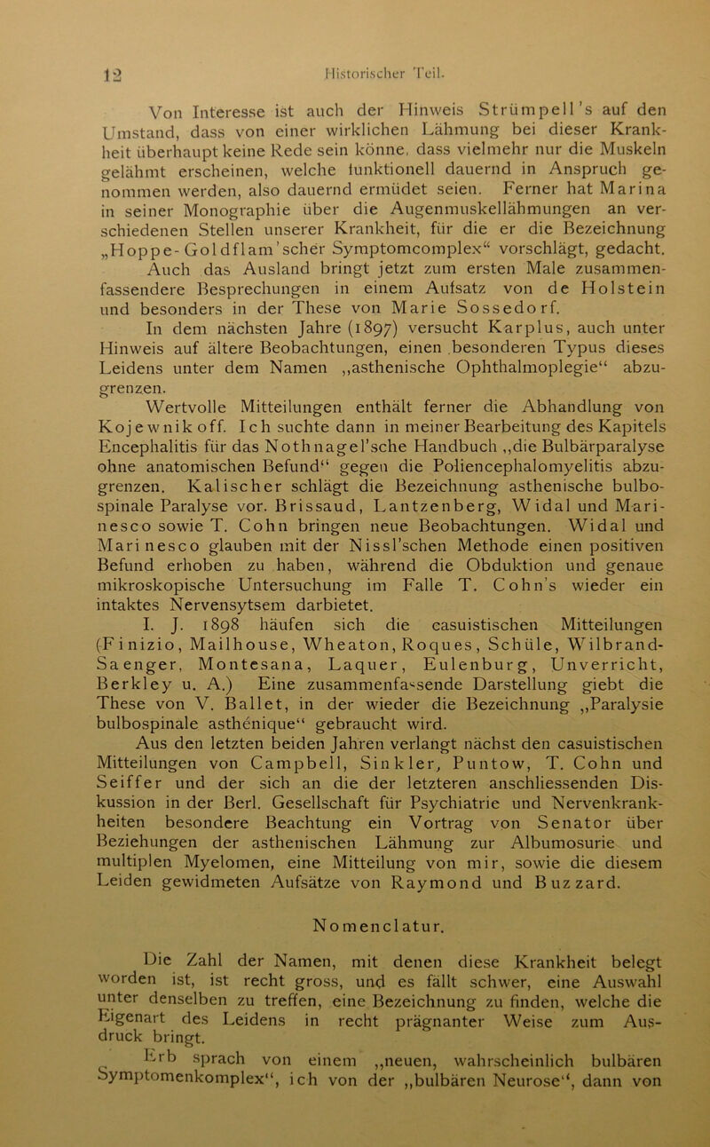 Von Interesse ist auch der Hinweis Strümpell’s auf den Umstand, dass von einer wirklichen Lähmung bei dieser Krank- heit überhaupt keine Rede sein könne, dass vielmehr nur die Muskeln gelähmt erscheinen, welche funktionell dauernd in Anspruch ge- nommen werden, also dauernd ermüdet seien. Ferner hat Marina in seiner Monographie über die Augenmuskellähmungen an ver- schiedenen Stellen unserer Krankheit, für die er die Bezeichnung „Hoppe-Goldflam’scher Symptomcomplex“ vorschlägt, gedacht. Auch das Ausland bringt jetzt zum ersten Male zusammen- fassendere Besprechungen in einem Aufsatz von de Holstein und besonders in der These von Marie Sossedorf. In dem nächsten Jahre (1897) versucht Kar plus, auch unter Hinweis auf ältere Beobachtungen, einen besonderen Typus dieses Leidens unter dem Namen ,,asthenische Ophthalmoplegie“ abzu- grenzen. Wertvolle Mitteilungen enthält ferner die Abhandlung von Kojewnik off. Ich suchte dann in meiner Bearbeitung des Kapitels Encephalitis für das Nothnagel’sche Handbuch ,,die Bulbärparalyse ohne anatomischen Befund“ gegen die Poliencephalomyelitis abzu- grenzen. Kalischer schlägt die Bezeichnung asthenische bulbo- spinale Paralyse vor. Brissaud, Lantzenberg, Widal und Mari- nes co sowie T. Cohn bringen neue Beobachtungen. Widal und Marinesco glauben mit der Nissl’schen Methode einen positiven Befund erhoben zu haben, während die Obduktion und genaue mikroskopische Untersuchung im Falle T. Cohn’s wieder ein intaktes Nervensytsem darbietet. I. J. 1898 häufen sich die casuistischen Mitteilungen (Fi nizio , Mailhouse, Wheaton, Roques , Schiile, Wilbrand- Saenger, Montesana, Laquer, Eulenburg, Unverricht, Berkley u. A.) Eine zusammenfassende Darstellung giebt die These von V. Ballet, in der wieder die Bezeichnung ,,Paralysie bulbospinale asthenique“ gebraucht wird. Aus den letzten beiden Jahren verlangt nächst den casuistischen Mitteilungen von Campbell, Sink ler, Puntow, T. Cohn und Seiffer und der sich an die der letzteren anschliessenden Dis- kussion in der Berl. Gesellschaft für Psychiatrie und Nervenkrank- heiten besondere Beachtung ein Vortrag von Senator über Beziehungen der asthenischen Lähmung zur Albumosurie und multiplen Myelomen, eine Mitteilung von mir, sowie die diesem Leiden gewidmeten Aufsätze von Raymond und Buzzard. Nomenclatur. Die Zahl der Namen, mit denen diese Krankheit belegt worden ist, ist recht gross, und es fällt schwer, eine Auswahl unter denselben zu treffen, eine Bezeichnung zu finden, welche die Eigenart des Leidens in recht prägnanter Weise zum Aus- druck bringt. Erb sprach von einem „neuen, wahrscheinlich bulbären Symptomenkomplex“, ich von der „bulbären Neurose“, dann von
