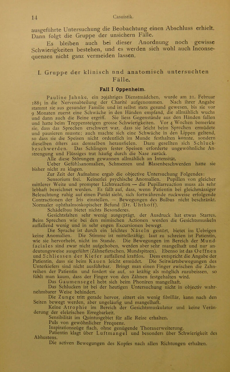 u ausgeführte Untersuchung die Beobachtung einen Abschluss erhielt. Dann folgt die Gruppe der unsichern Fälle. Es bleiben auch bei dieser Anordnung noch gewisse Schwierigkeiten bestehen, und es werden sich wohl auch Inconse- quenzen nicht ganz vermeiden lassen. I. Gruppe der klinisch und anatomisch untersuchten Fälle. Fall I Oppenheim. Pauline Jahnke, ein 29jähriges Dienstmädchen, wurde am 21. Februar 1885 in die Nervenabteilung der Charite aufgenommen. Nach ihrer Angabe stammt sie aus gesunder Familie und ist selbst stets gesund gewesen, bis sie vor 9 Monaten zuerst eine Schwäche in den Händen empfand, die allmählich wuchs und dann auch die Beine ergriff. Sie liess Gegenstände aus den Händen fallen und hatte beim Treppensteigen grosse Schwierigkeiten. Vor 4 Wochen bemerkte sie, dass das Sprechen erschwert war, dass sie leicht beim Sprechen ermüdete und pausieren musste; auch machte sich eine Schwäche in den Lippen geltend, so dass sie die Speisen nicht ordentlich im Munde festhalten konnte, sondern dieselben öfters aus demselben herausfielen. Dazu gesellten sich Schluck- beschwerden. Das Schlingen fester Speisen erforderte ungewöhnliche An- strengung und Flüssiges trat häufig durch die Nase zurück. Alle diese Störungen gewannen allmählich an Intensität. Ueber Gefühlsanomalien, Schmerzen und Blasenbeschwerden hatte sie bisher nicht zu klagen. Zur Zeit der Aufnahme ergab die objective Untersuchung Folgendes: Sensorium frei. Keinerlei psychische Anomalien. Pupillen von gleicher mittlerer Weite und prompter Lichtreaction — die Pupillarreaction muss als sehr lebhaft bezeichnet werden. Es fällt auf, dass, wenn Patientin bei gleichmässiger Beleuchtung ruhig auf einen Punkt sieht, sich fortwährende ruckweise erfolgende Contractionen der Iris einstellen. — Bewegungen des Bulbus nicht beschränkt. Normaler ophthalmoskopischer Befund (Dr. Uhthoff). Schädelbau bietet nichts Besonderes. Gesichtsfalten sehr wenig ausgeprägt, der Ausdruck hat etwas Starres. Beim Sprechen wie bei den mimischen Actionen werden die Gesichtsmuskeln auffallend wenig und in sehr engen Excursionen bewegt. Die Sprache ist durch ein leichtes Näseln gestört, bietet im Uebrigen keine Anomalien. Die Stimme ist mittelkräftig; laut zu schreien ist Patientin, wie sie hervorhebt, nicht im Stande. Die Bewegungen im Bereich der Mund- faciales sind zwar nicht aufgehoben, werden aber sehr mangelhaft und nur an- deutungsweise ausgeführt (Zähnefletschen, Mundspitzen). Ebenso ist das Oeffnen und Schliessen der Kiefer auffallend kraftlos. Dem entspricht die Angabe der Patientin, dass sie beim Kauen leicht ermüdet. Die Seitwärtsbewegungen des Unterkiefers sind nicht ausführbar. Bringt man einen Finger zwischen die Zahn- reihen der Patientin und fordert sie auf, so kräftig als möglich zuzubeissen, so fühlt man kaum, dass der Finger von den Zähnen festgehalten wird. Das Gaumensegel hebt sich beim Phoniren mangelhaft. Das Schlucken ist bei der heutigen Untersuchung nicht in objectiv wahr- nehmbarer Weise behindert. Die Zunge tritt gerade hervor, zittert ein wenig fibrillär, kann nach den Seiten bewegt werden, aber ungeläufig und mangelhaft. Keine Atrophie im Bereich der Gesichtsmuskulatur und keine Verän- derung der elektischen Erregbarkeit. Sensibilität im Quintusgebiet für alle Reize erhalten. Puls von gewöhnlicher Frequenz. Inspirationszüge flach, ohne genügende Thoraxerweiterung. Patientin klagt über Luftmangel und besonders über Schwierigkeit des Abhustens. Die activen Bewegungen des Kopfes nach allen Richtungen erhalten.