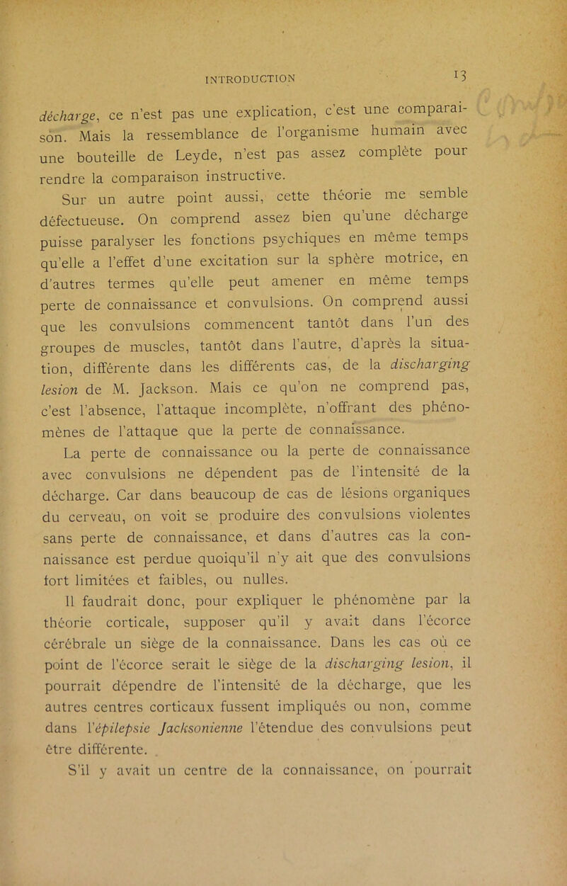 décharge, ce n’est pas une explication, c’est une comparai- son. Mais la ressemblance de l’organisme humain avec une bouteille de Leyde, n’est pas assez complète pour rendre la comparaison instructive. Sur un autre point aussi, cette théorie me semble défectueuse. On comprend assez bien qu’une décharge puisse paralyser les fonctions psychiques en même temps qu’elle a l’effet d’une excitation sur la sphère motrice, en d’autres termes qu’elle peut amener en même temps perte de connaissance et convulsions. On comprend aussi que les convulsions commencent tantôt dans l’un des groupes de muscles, tantôt dans 1 autre, d après la situa- tion, différente dans les différents cas, de la discharging lésion de M. Jackson. Mais ce qu’on ne comprend pas, c’est l’absence, l’attaque incomplète, n’offrant des phéno- mènes de l’attaque que la perte de connaissance. La perte de connaissance ou la perte de connaissance avec convulsions ne dépendent pas de 1 intensité de la décharge. Car dans beaucoup de cas de lésions organiques du cerveau, on voit se produire des convulsions violentes sans perte de connaissance, et dans d’autres cas la con- naissance est perdue quoiqu’il n’y ait que des convulsions tort limitées et faibles, ou nulles. 11 faudrait donc, pour expliquer le phénomène par la théorie corticale, supposer qu’il y avait dans l’écorce cérébrale un siège de la connaissance. Dans les cas où ce point de l’écorce serait le siège de la discharging lésion, il pourrait dépendre de l’intensité de la décharge, que les autres centres corticaux fussent impliqués ou non, comme dans Vépilepsie Jacksonienne l’étendue des convulsions peut être différente. S’il y avait un centre de la connaissance, on pourrait