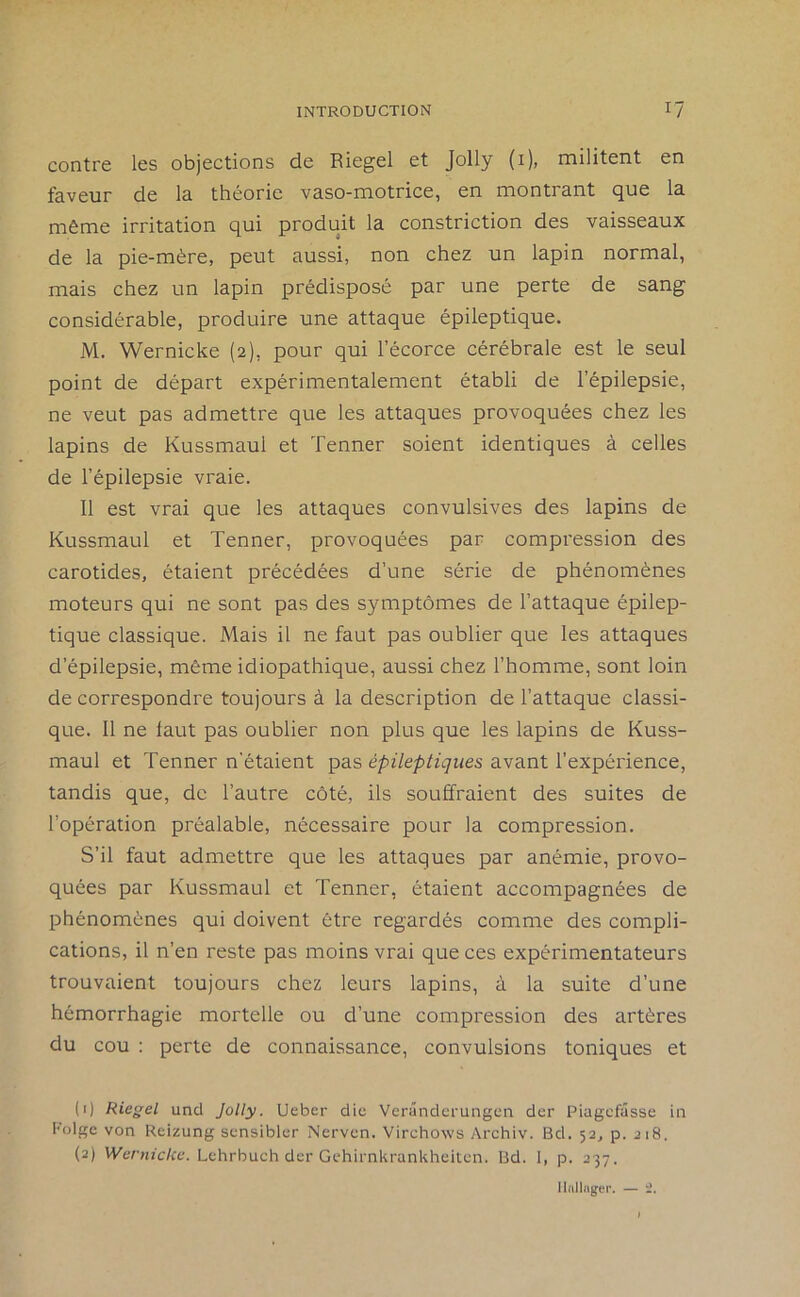 contre les objections de Riegel et Jolly (i), militent en faveur de la théorie vaso-motrice, en montrant que la même irritation qui produit la constriction des vaisseaux de la pie-mère, peut aussi, non chez un lapin normal, mais chez un lapin prédisposé par une perte de sang considérable, produire une attaque épileptique. M. Wernicke (2), pour qui l’écorce cérébrale est le seul point de départ expérimentalement établi de l’épilepsie, ne veut pas admettre que les attaques provoquées chez les lapins de Kussmaul et Tenner soient identiques à celles de l’épilepsie vraie. Il est vrai que les attaques convulsives des lapins de Kussmaul et Tenner, provoquées par compression des carotides, étaient précédées d’une série de phénomènes moteurs qui ne sont pas des symptômes de l’attaque épilep- tique classique. Mais il ne faut pas oublier que les attaques d’épilepsie, même idiopathique, aussi chez l’homme, sont loin de correspondre toujours à la description de l’attaque classi- que. Il ne faut pas oublier non plus que les lapins de Kuss- maul et Tenner n'étaient pas épileptiques avant l’expérience, tandis que, de l’autre côté, ils souffraient des suites de l’opération préalable, nécessaire pour la compression. S’il faut admettre que les attaques par anémie, provo- quées par Kussmaul et Tenner, étaient accompagnées de phénomènes qui doivent être regardés comme des compli- cations, il n’en reste pas moins vrai que ces expérimentateurs trouvaient toujours chez leurs lapins, à la suite d’une hémorrhagie mortelle ou d’une compression des artères du cou : perte de connaissance, convulsions toniques et (1) Riegel uncl Jolly. Ueber die Verânderungen der Piagcfâsse in Folge von Reizung sensibler Nerven. Virchows Archiv. Bd. 52, p. 218. (2) Wernicice. Lchrbuch der Gehirnkrankheitcn. Bd. 1, p. 237. Ildllagei’. — i.