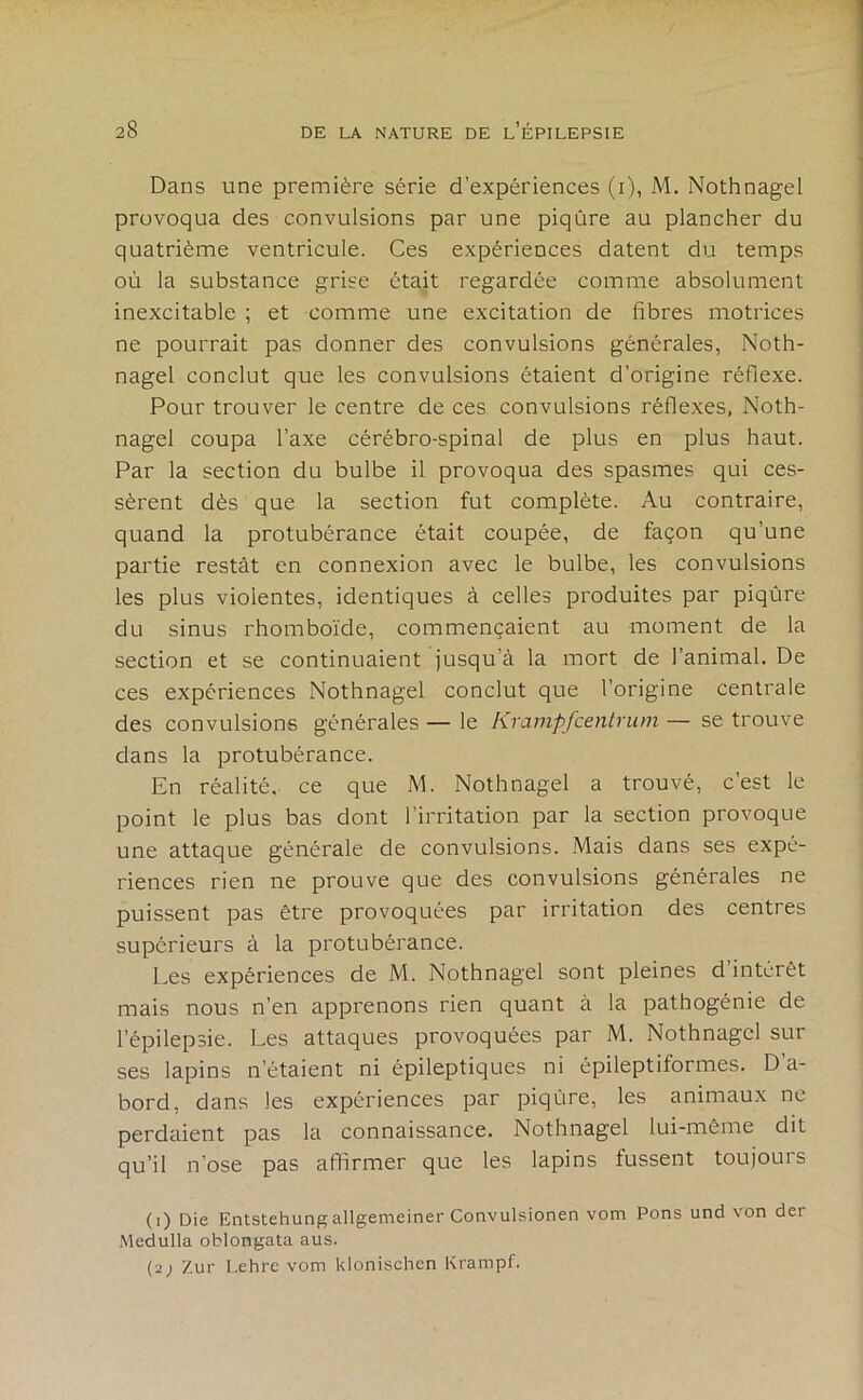 Dans une première série d’expériences (i), M, Nothnagel provoqua des convulsions par une piqûre au plancher du quatrième ventricule. Ces expériences datent du temps où la substance grise était regardée comme absolument inexcitable ; et comme une excitation de fibres motrices ne pourrait pas donner des convulsions générales, Noth- nagel conclut que les convulsions étaient d’origine réflexe. Pour trouver le centre de ces convulsions réflexes, Noth- nagel coupa l’axe cérébro-spinal de plus en plus haut. Par la section du bulbe il provoqua des spasmes qui ces- sèrent dès que la section fut complète. Au contraire, quand la protubérance était coupée, de façon qu’une partie restât en connexion avec le bulbe, les convulsions les plus violentes, identiques à celles produites par piqûre du sinus rhomboïde, commençaient au moment de la section et se continuaient jusqu’à la mort de l’animal. De ces expériences Nothnagel conclut que l’origine centrale des convulsions générales — le Krampfcentrum — se trouve dans la protubérance. En réalité, ce que M. Nothnagel a trouvé, c’est le point le plus bas dont l’irritation par la section provoque une attaque générale de convulsions. Mais dans ses expé- riences rien ne prouve que des convulsions générales ne puissent pas être provoquées par irritation des centres supérieurs à la protubérance. Les expériences de M. Nothnagel sont pleines d intérêt mais nous n’en apprenons rien quant à la pathogénie de l’épilepsie. Les attaques provoquées par M. Nothnagel sur ses lapins n’étaient ni épileptiques ni épileptiformes. D’a- bord, dans les expériences par piqûre, les animaux ne perdaient pas la connaissance. Nothnagel lui-même dit qu’il n’ose pas affirmer que les lapins fussent toujouis (1) Die Entstehungallgemeiner Convulsionen vom Pons und von der Medulla oblongata aus. (2) Zur Lehre vom kionischen Krampf.