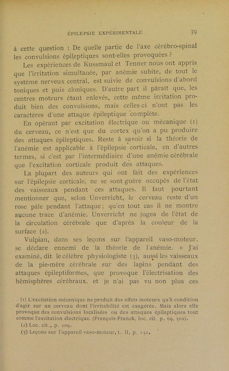 à ccttc question : De quelle partie de 1 axe céi ébro-spinal les convulsions épileptiques sont-elles provoquées ? Les expériences de Kussmaul et Tenner nous ont appris que l’irritation simultanée, par anémie subite, de tout le système nerveux central, est suivie de convulsions d’abord toniques et puis cloniques. D’autre part il paraît que, les centres moteurs étant enlevés, cette même irritation pro- duit bien des convulsions, mais celles-ci n’ont pas les caractères d’une attaque épileptique complète. En opérant par excitation électrique ou mécanique (i) du cerveau, ce n’est que du cortex qu’on a pu produire des attaques épileptiques. Reste à savoir si la théorie de l’anémie est applicable à l’épilepsie corticale, en d’autres termes, si c’est par l’intermédiaire d’une anémie cérébrale que l’excitation corticale produit des attaques. La plupart des auteurs qui ont fait des expériences sur l’épilepsie corticale, ne se sont guère occupés de l’état des vaisseaux pendant ces attaques. 11 faut pourtant mentionner que, selon Unverricht, le cerveau reste d’un rose pâle pendant l’attaque; qu'en tout cas il ne montre aucune trace d’anémie. Unverricht ne jugea de l’état de la circulation cérébrale que d’après la couleur de la surface (2). Vulpian, dans ses leçons sur l’appareil vaso-moteur, se déclare ennemi de la théorie de lanémie. a J’ai examiné, dit le célèbre physiologiste (3), aussi les vaisseaux de la pie-mère cérébrale sur des lapins pendant des attaques épileptiformes, que provoque l’électrisation des hémisphères cérébraux, et je n’ai pas vu non plus ces (1) L’excitation mécanique ne produit des effets moteurs qu’à condition d’agir sur un cerveau dont l’irritabilité est exagérée. Mais alors elle provoque des convulsions localisées ou des attaques épileptiques tout comme l’excitation électrique. (François-Franck, loc. cit. p. 69, 302). (2) Loc. cit., p. 209. (3) Leçons sur l'appareil vaso-moteur, t. 11, p. 132.