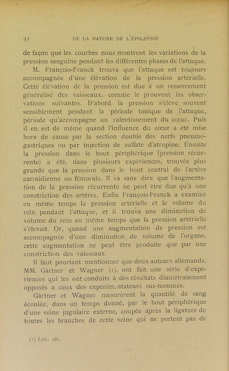 de façon que les courbes nous montrent les variations de la pression sanguine pendant les différentes phases de l’attaque. M. François-Franck trouva que l’attaque est toujours accompagnée d’une élévation de la pression artérielle. Cette élévation de la pression est due à un resserrement généralisé des vaisseaux, comme le prouvent les obser- vations suivantes. D’abord la pression s’élève souvent sensiblement pendant la période tonique de l’attaque, période qu’accompagne un ralentissement du cœur. Puis il en est de même quand l’influence du cœur a été mise hors de cause par la section double des nerfs pneumo- gastriques ou par injection de sulfate d’atropine. Ensuite la pression dans le bout périphérique (pression récur- rente) a été, dans plusieurs expériences, trouvée plus grande que la pression dans le bout central de l’artère carotidienne ou fémorale. Il va sans dire que l’augmenta- tion de la pression récurrente ne peut être due qu’à une constriction des artères. Enfin François-Franck a examiné en même temps la pression artérielle et le volume du rein pendant l’attaque, et il trouva une diminution de volume du rein en même temps que la pression artérielle s’élevait. Or, quand une augmentation de pression est accompagnée d’une diminution de volume de l’organe, cette augmentation ne peut être produite que par une constriction des vaisseaux. Il faut pourtant mentionner que deux auteurs allemands, MM. Gartner et Wagner (i), ont fait une série d’expé- riences qui les ont conduits à des résultats diamétralement opposés à ceux des expérimentateurs sus-nommés. Gartner et Wagner mesurèrent la quantité de sang écoulée, dans un temps donné, par le bout périphérique d’une veine jugulaire externe, coupée après la ligature de toutes les branches de cette veine qui ne portent pas de