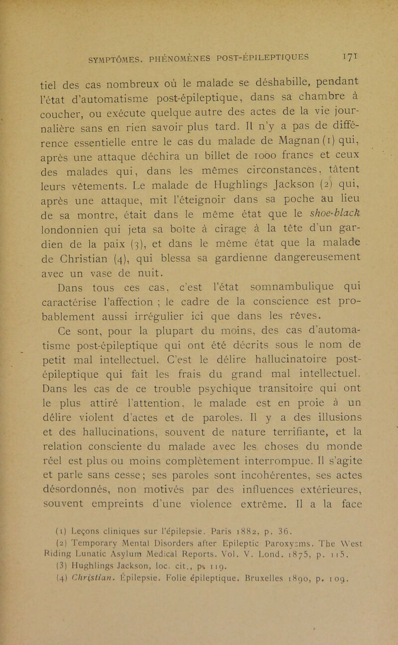 tiel des cas nombreux où le malade se déshabille, pendant l’état d’automatisme post-épileptique, dans sa chambre à coucher, ou exécute quelque autre des actes de la vie jour- nalière sans en rien savoir plus tard. Il n’y a pas de diffé- rence essentielle entre le cas du malade de Magnan (i) qui, après une attaque déchira un billet de 1000 francs et ceux des malades qui, dans les mêmes circonstances, tâtent leurs vêtements. Le malade de Hughlings Jackson (2) qui, après une attaque, mit l’éteignoir dans sa poche au lieu de sa montre, était dans le même état que le shoe-black londonnien qui jeta sa boîte à cirage à la tête d’un gar- dien de la paix (3), et dans le même état que la malade de Christian (q), qui blessa sa gardienne dangereusement avec un vase de nuit. Dans tous ces cas, c’est l’état somnambulique qui caractérise l’affection ; le cadre de la conscience est pro- bablement aussi irrégulier ici que dans les rêves. Ce sont, pour la plupart du moins, des cas d’automa- tisme post-épileptique qui ont été décrits sous le nom de petit mal intellectuel. C’est le délire hallucinatoire post- épileptique qui fait les frais du grand mal intellectuel. Dans les cas de ce trouble psychique transitoire qui ont le plus attiré l’attention, le malade est en proie à un délire violent d’actes et de paroles. 11 y a des illusions et des hallucinations, souvent de nature terrifiante, et la relation consciente du malade avec les choses du monde réel est plus ou moins complètement interrompue. 11 s’agite et parle sans cesse; ses paroles sont incohérentes, ses actes désordonnés, non motivés par des influences extérieures, souvent empreints d’une violence extrême. 11 a la face (1) I.eçons cliniques sur l’épilepsie. Paris 1882. p. 36. (2) Temporary Mental Disorders aller Epileptic Paro.xyi^nis. The West Riding I.unatic Asylum Medical Reports. Vol. V. Lond. 1875. p. ii.'i. (3) Hughlings Jackson, loc. cit., p\ iig. (4) Christian. Kpilcpsie. l'’olic épileptique. Bruxelles 1890, p. 109.