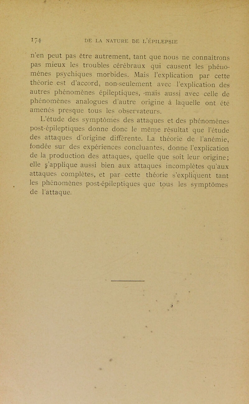 n’en peut pas être autrement, tant que nous ne connaîtrons pas mieux les troubles cérébraux qui causent les phéno- mènes psychiques morbides. Mais l’explication par cette théorie est d’accord, non-seulement avec l’explication des autres phénomènes épileptiques, -mais aussi avec celle de phénomènes analogues d’autre origine à laquelle ont été amenés presque tous les observateurs. L’étude des symptômes des attaques et des phénomènes post-épileptiques donne donc le même résultat que l’étude des attaques d’origine différente. La théorie de l’anémie, fondée sur des expériences concluantes, donne l’explication de la production des attaques, quelle que soit leur origine; elle m’applique aussi bien aux attaques incomplètes qu’aux attaques complètes, et par cette théorie s’expliquent tant les phénomènes post-épileptiques que tous les symptômes de l’attaque.