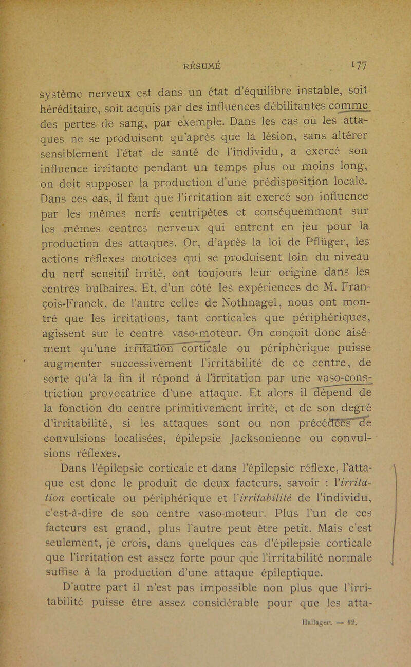 système nerveux est dans un état d’équilibre instable, soit héréditaire, soit acquis par des influences débilitantes comme des pertes de sang, par exemple. Dans les cas où les atta- ques ne se produisent qu’après que la lésion, sans altérer sensiblement l’état de santé de l’individu, a exercé son influence irritante pendant un temps plus ou moins long, on doit supposer la production d’une prédisposition locale. Dans ces cas, il faut que l’irritation ait exercé son influence par les mêmes nerfs centripètes et conséquemment sur les mêmes centres nerveux qui entrent en jeu pour la production des attaques. Or, d’après la loi de Pflüger, les actions réflexes motrices qui se produisent loin du niveau du nerf sensitif irrité, ont toujours leur origine dans les centres bulbaires. Et, d’un côté les expériences de M. Fran- çois-Franck, de l’autre celles de Nothnagel, nous ont mon- tré que les irritations, tant corticales que périphériques, agissent sur le centre vaso-moteur. On conçoit donc aisé- ment qu’une irrîtatiorPcorticale ou périphérique puisse augmenter successivement l’irritabilité de ce centre, de sorte qu’à la fin il répond à l’irritation par une vaso-cons- triction provocatrice d’une attaque. Et alors il dépend de la fonction du centre primitivement irrité, et de son degré d’irritabilité, si les attaques sont ou non précéaees He convulsions localisées, épilepsie Jacksonienne ou convul- sions réflexes. Dans l’épilepsie corticale et dans l’épilepsie réflexe, l’atta- que est donc le produit de deux facteurs, savoir : Virrita- lion corticale ou périphérique et Virritahililé de l’individu, c’est-à-dire de son centre vaso-moteur. Plus l’un de ces facteurs est grand, plus l’autre peut être petit. Mais c’est seulement, je crois, dans quelques cas d’épilepsie corticale que l’irritation est assez forte pour que l’irritabilité normale suflise à la production d’une attaque épileptique. D’autre part il n’est pas impossible non plus que l’irri- tabilité puisse être assez considérable pour que les atta- ilalla^cr. — 12.