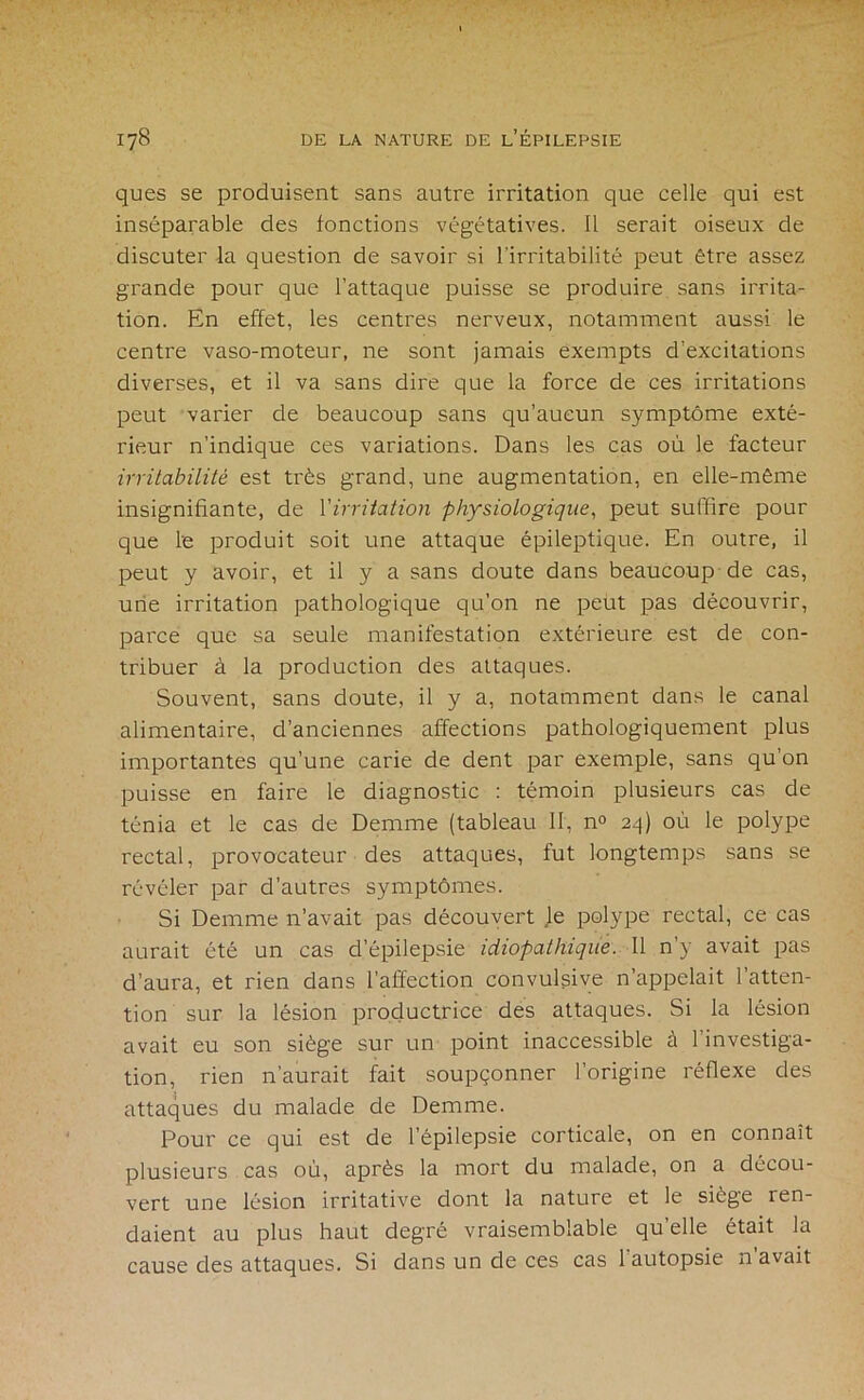 ques se produisent sans autre irritation que celle qui est inséparable des fonctions végétatives. Il serait oiseux de discuter la question de savoir si l’irritabilité peut être assez grande pour que l’attaque puisse se produire sans irrita- tion. En effet, les centres nerveux, notamment aussi le centre vaso-moteur, ne sont jamais exempts d’excitations diverses, et il va sans dire que la force de ces irritations peut varier de beaucoup sans qu’aucun symptôme exté- rieur n’indique ces variations. Dans les cas où le facteur irritabilité est très grand, une augmentation, en elle-même insignifiante, de Virritation physiologique^ peut suffire pour que le produit soit une attaque épileptique. En outre, il peut y avoir, et il y a sans doute dans beaucoup de cas, une irritation pathologique qu’on ne peut pas découvrir, parce que sa seule manifestation extérieure est de con- tribuer à la production des attaques. Souvent, sans doute, il y a, notamment dans le canal alimentaire, d’anciennes affections pathologiquement plus importantes qu’une carie de dent par exemple, sans qu’on puisse en faire le diagnostic : témoin plusieurs cas de ténia et le cas de Demme (tableau II, n° 24) où le polype rectal, provocateur des attaques, fut longtemps sans se révéler par d’autres symptômes. Si Demme n’avait pas découvert le polype rectal, ce cas aurait été un cas d’épilepsie idiopathique. Il n’y avait pas d’aura, et rien dans l’affection convulsive n’appelait l’atten- tion sur la lésion productrice des attaques. Si la lésion avait eu son siège sur un point inaccessible à l’investiga- tion, rien n’aurait fait soupçonner l’origine réflexe des attaques du malade de Demme. Pour ce qui est de l’épilepsie corticale, on en connaît plusieurs cas où, après la mort du malade, on a décou- vert une lésion irritative dont la nature et le siège ren- daient au plus haut degré vraisemblable qu’elle était la cause des attaques. Si dans un de ces cas l'autopsie n’avait