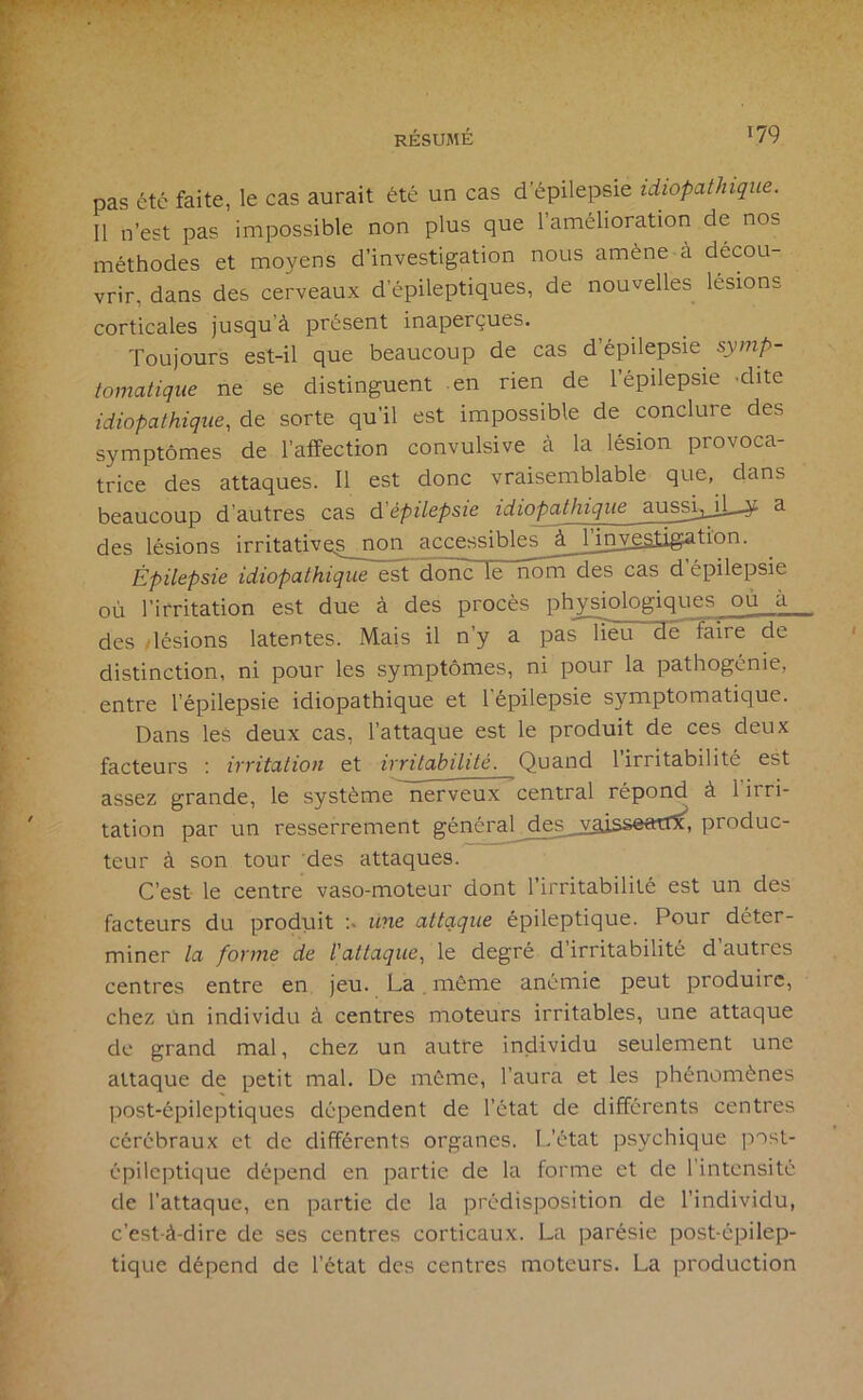 pas été faite, le cas aurait été un cas d’épilepsie idiopathique. Il n’est pas impossible non plus que l’amélioration de nos méthodes et moyens d’investigation nous amène à décou- vrir, dans des cerveaux d’épileptiques, de nouvelles lésions corticales jusqu’à présent inaperçues. Toujours est-il que beaucoup de cas d’épilepsie symp- tomatique ne se distinguent en rien de l’épilepsie -dite idiopathique, de sorte qu’il est impossible de conclure des symptômes de l’affection convulsive à la lésion provoca- trice des attaques. Il est donc vraisemblable que, dans beaucoup d’autres cas d'épilepsie idiopathique aussijjl^ a des lésions irritativeg non accessibles à_Jjuygatlëation. Épilepsie idiopathique est donc le nôm^s cas d’épilepsie où l’irritation est due à des procès physiologiques où à des /lésions latentes. Mais il n’y a pas”lieu de faire de distinction, ni pour les symptômes, ni pour la pathogcnie, entre l’épilepsie idiopathique et l'épilepsie symptomatique. Dans les deux cas, l’attaque est le produit de ces deux facteurs : irritation et irritabilité. Quand 1 irritabilité est assez grande, le système nerveux central répond à l’irri- tation par un resserrement général _des^_yâisseatr5^, produc- teur à son tour des attaques. C’est le centre vaso-moteur dont l’irritabilité est un des facteurs du produit une attaque épileptique. Pour déter- miner la forme de l'attaque, le degré d’irritabilité d autres centres entre en jeu. La, môme anémie peut produire, chez ùn individu à centres moteurs irritables, une attaque de grand mal, chez un autre individu seulement une attaque de petit mal. De môme, l’aura et les phénomènes post-épileptiques dépendent de l’état de différents centres cérébraux et de différents organes. L’état psychique post- épileptique dépend en partie de la forme et de l'intensité de l’attaque, en partie de la prédisposition de l’individu, c’est-à-dire de ses centres corticaux. La parésie post-épilep- tique dépend de l’état des centres moteurs. La production