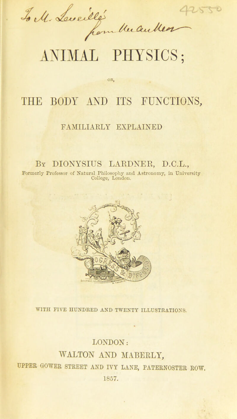 _ /(ju /ki t ANIMAL PHYSICS; OR, THE BODY AND ITS FUNCTIONS, FAMILIARLY EXPLAINED By DIONYSIUS LARDNER, D.C.L., Formerly Professor of Natural Philosophy and Astronomy, in University College, London. WITH FIVE HUNDRED AND TWENTY ILLUSTRATIONS. LONDON: WALTON AND MABERLY, UPPER GOWER STREET AND IVY LANE, PATERNOSTER ROW. 1857.
