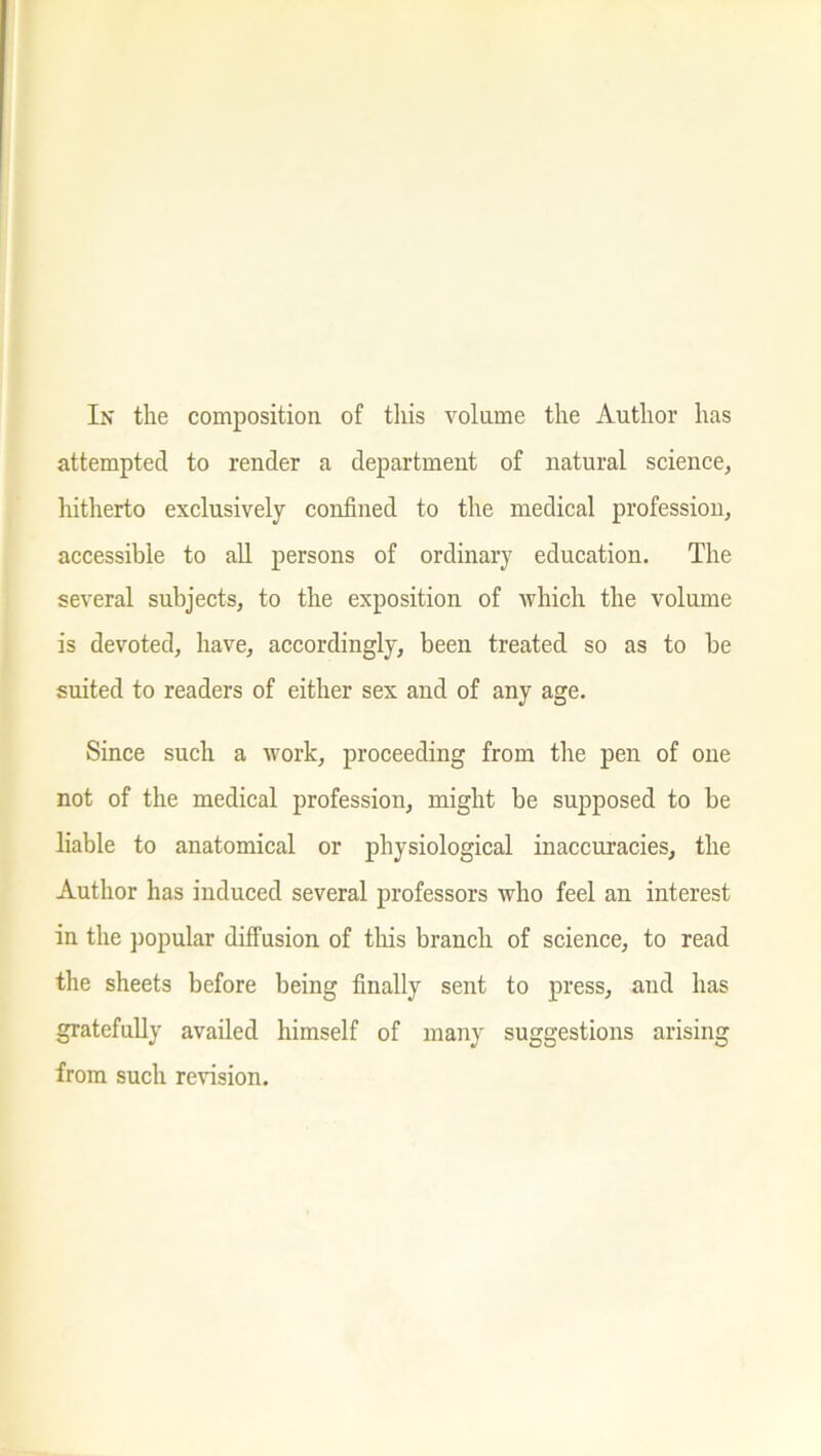attempted to render a department of natural science, hitherto exclusively confined to the medical profession, accessible to all persons of ordinary education. The several subjects, to the exposition of which the volume is devoted, have, accordingly, been treated so as to be suited to readers of either sex and of any age. Since such a work, proceeding from the pen of one not of the medical profession, might be supposed to be liable to anatomical or physiological inaccuracies, the Author has induced several professors who feel an interest in the popular diffusion of tins branch of science, to read the sheets before being finally sent to press, and has gratefully availed himself of many suggestions arising from such revision.