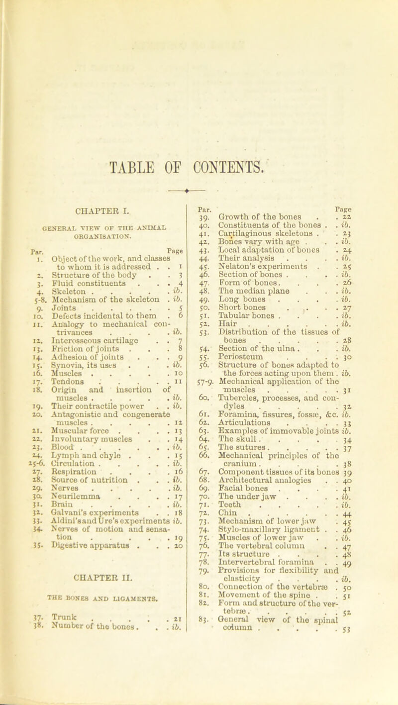 TABLE OF CONTENTS. CHAPTER I. GENERAL VIEW OF THE ANIMAL ORGANISATION. Par. Page I. Object of the work, and classes to whom it is addressed . . I 2. Structure of the body 3 Fluid constituents . . . 4 4- Skeleton ib. 5-8. Mechanism of the skeleton . ib. 9- Joints 5 IO. Defects incidental to them 6 11. Analogy to mechanical con- trivances . . . . ib. 12. Interosseous cartilage . . 7 >3- Friction of joints . 8 14- Adhesion of joints . . . 9 >5- Synovia, its uses ib. 16. Muscles 10 17- Tendons ; . . . . ii 18. Origin and insertion of muscles ib. J9- Their contractile power . . ib. 20. Antagonistic and cougenerate muscles 12 21. Muscular force . . . . 13 22. Involuntary muscles 14 IJ- Blood ib. 24. Lymph and chyle . 15 25-6. Circulation ib. 27- Respiration . 16 28. Source of nutrition . . . ib. *9- Nerves ib. 30. Neurilemma . . . . *7 3>- Brain ib. 31- Galvani's experiments . . 18 35- Aldini’saudUre 8 experiments ib. 34- Nerves of motion and sensa- tion *9 35. Digestive apparatus . . . 10 CHAPTER II. THE RONES AND LIGAMENTS. 37- Trunk .... . 21 38. Number of the bones. , . ib. Par. Tage 39- Growth of the bones 12 40. Constituents of the bones . . ib. 41. Cartilaginous skeletons . 2-3 42. Bones vary with age . . . ib. +3- Local adaptation of bones 24 44- Their analysis . . . . ib. 45- Nelaton's experiments 25 46. Section of bones . . . . ib. 47- Form of bones.... 26 48. The median plane . . . ib. 49- Long bones .... ib. 5°. Short bones . . . . 27 5>- Tabular bones . . . . ib. 52- Hair ib. 53- Distribution of the tissues of bones 28 54- Section of the ulna . ib. 55- Periosteum . . . . 30 S6. Structure of bones adapted to the forces acting upon them . ib. 57-9- Mechanical application of the muscles 31 60. Tubercles, processes, and con- dyles 32 61. Foramina, fissures, fossae, &c. ib. 62. Articulations . . . . 33 63. Examples of immovable joints ib. 64. The skull 34 65. The sutures 37 66. Mechanical principles of the cranium 38 67. Component tissues of its bones 39 68. Architectural analogies . . 40 69. Facial bones .... 4i 70. The under jaw . . . . ib. 71- Teeth ib. 72- Chin 44 73- Mechanism of lower jaw 45 74- Stylo-maxillary ligament . . 46 75- Muscles of lower jaw ib. 76. The vertebral column . . 47 77- Its structure .... 48 78. Intervertebral foramina . . 49 79- Provisions lor flexibility and elasticity . . . . ib. 80. Connection of the vertebrae . 5° 81. Movement of the spine . 51 82. Form and structure of the ver- tebral 52 83. General view of the spinal column 53