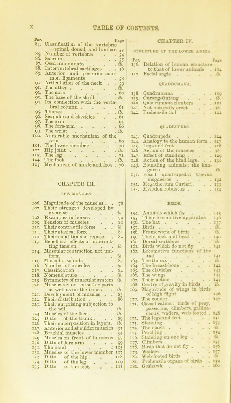 Par- _ . Page 84. Classification of the vertebras —spinal, dorsal, and lumbar. 53 8s. Number of vertebras . . 54 86. Sacrum 55 87. Ossa innomiuata . . . ib. 88. Intervertebral cartilages . . 56 89. Anterior and posterior com- mon ligaments . . .58 90. Articulation of the neck . . 59 91. The atlas ib. 9Z. The axis 60 93. The base of the skull . . . ib. 94. Its connection with the verte- bral column . . . .61 95. Thorax ib. 96. Scapulae and clavicles . . 63 97. The arm 64 98. The fore-arm . . . .66 99. The wrist ib. 100. Admirable mechanism of the arm 69 101. The lower member . . . 70 102. Hip joint ib. 103. The leg 72 104. The foot ib. ioj. Mechanism of ankle and foot . 76 CHAPTER III. THE MUSCLES. 106. Magnitude of the muscles . . 78 107. Their strength developed by exercise . . . . ib. 108. Examples in horses . . . 79 109. Tension of muscles . . 80 no. Their contractile force . . ib. in. Their statical force . . . 81 112. Their conditions of repose . . 82 113. Beneficial effects of intermit- ting tension .... ib. 114. Muscular contraction not uni- form ib. 115. Muscular sounds . . .83 116. Number of muscles . . . ib. 117. Classification . . . .84 118. Nomenclature . . . . ib. 119. Symmetry of muscularsystem ib. 120. Muscles act on the softer parts as well as on the bones . ib. 121. Development of muscles . . 85 122. Their distribution . . .' 86 123. Their surprising subjection to the will ib. 124. Muscles of the face . . . ib. 125. Ditto of the trunk. . . 89 126. Their superposition in layers. ib. 127. Anterior and shouldermusclcs 93 128. Brachial muscles . . -94 129. Muscles on front of humerus 97 130. Ditto of fore-arm . . . 99 131. The hand . 105 132. Muscles of the lower member 107 133. Ditto of the hip . . . 108 134. Ditto of the leg . . . 109 135. Ditto of the foot. . . Ill CHAPTER IV. STRUCTURE OF THE LOWER A MM A Par. Pfcfe 136. Relation of human structure to that of lower animals *»4 >37- Facial angle . . . . ib. QUADBUMAXA. 138. Quadrumana . . . . ,!9 >59- Ourang-Outang ifj 140. Quadrumana climbers . . m 141. Not naturally erect ib. >42- Prehensile tail . . . . in QUADRUPEDS. 143. Quadrupeds .... 124 144. Analogy to the human form . 127 145. Legs and feet .... 128 146. Action of the muscles . . ib. 147. Effect of standing . . . 129 148. Action of the hind legs. . . 130 149. Bounding animals: the kan- garoo ib. 151. Fossil quadrupeds: Cervus megaceros . . . . >3* 152. Megatherium Cuvieri. . . >33 >53- Mylodou robustus . >34 BIRDS. >54- Animals which fly . . >35 >55- Their locomotive apparatus . 136 156. The bat >37 157- Birds ib. >58- Framework of birds ib. >59- Their neck and head . . . >4C 160. Dorsal vertebras ib. 161. Birds which do not fly . . >41 162. Locomotive functions of the tail >4> 163. The thorax ib. 164. The breast bone >42 i6j. The clavicles . . . . >43 166. The wings .... >44 167. Their action . . . . >45 168. Centre of gravity in birds >6. 169. Magnitude of wings in birds of high flight 146 170. The condor >47 • 7>- Classification : birds of prey. passerine, climbers, gallina- ceous, waders, web-tooted . >4S 172. The legs and feet . . . >5> • 73- Standing >53 • 74- The claws ib. 175- Perching >54 17b. Standing on one leg . . . ib. >77- Climbers >55 178. Birds that do not fly . . . 156 179. Waders . >57 180. Web-footed birds . . ib. 181. Prehcusile organs of birds •59 182. Goshawk i6e