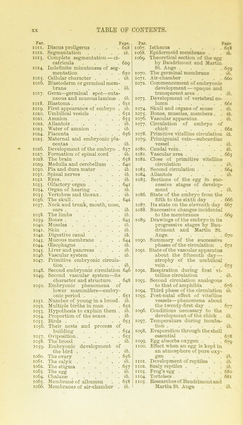 Par. Pace. IOII. Discus proligerus . 628 1012. Segmentation . . . . ib. 1013. Complete segmentation — ci- catricula .... 629 1014. Indefinite minuteness of seg- mentation . . . . 630 1015. Cellular character . ib. 1016. Blastoderm or germinal mem- brane ib. 1017. Germ—germinal spot—cuta- neous and mucous lamina; . ib. 1018. Blastema 631 1019. First appearance of embryo . ib. 1020. Umbilical vesicle . 632 1021. Amnion 63 3 1022. Allantois ib. 1023. Water of amnion . ib. 1024. Placenta ..... 636 1025. Maternal and embryonic pla- centas ib. 1026. Development of the embiyo . 637 1027. Formation of spinal cord ib. 1028. The brain .... 638 1029. Medulla and cerebellum . . 640 1030. Pia and dura mater ib. 1031. Spinal nerves . . . . ib. 1032 Eyes ib. 1033. Olfactory organ . . . . 641 i°34* Organ of hearing . ib. io35- Vertebras and thorax. . . ib. 1036. 1037. The skull Neck and trunk, mouth, nose, 642 ears ib. 1038. The limbs .... ib. io39- Bones 643 1040. Muscles ib. 1041. Skin ib. 1042. Digestive canal ib. io43* Mucous membrane . . . 644 i°44* (Esophagus .... ib. io45- Liver and pancreas . . . ib. 1046. Vascular system ib. 1047. Primitive embryonic circula- tion ib, 1048. Second embryonic circulation 646 1049. Second vascular system—its character and structure. 648 d to 0 Embryonic phenomena of lower mammifers—embry- onic period .... 6;i 1051. Number of young in a brood. ib. 1052. Multiple births in man . 652 1053. Hypothesis to explain them . ib. 1054. Proportion of the sexes . ib. 1055. Birds 653 1056. Their nests and process of 654 building .... 1057. Oviposition 6SS 1058. The brood .... ib. 1059. Embryonic development of the bird ib. 1060. The ovary .... 656 1061. The calyx ib. 1062. The stigma .... 657 1063. The egg ib. 1064. Chalaza; ib. 1065. Membrane of albumen . . 6s8 1066. Membranes of air-chamber . ib. Par. Part 1067. Isthmus 6j8 1068. Epidermoid membrane . . ib. 1069. Theoretical section of the egg by Baudrimont and Martin St. Ange 659 1070. The germinal membrane . ib. 1071. Air-chamber . . . . 6fo 1072. Commencement of embryonic development — opaque and transparent area . * . . ib. 1073. Development of vertebral co- lumn 661 1074. Skull and organs of sense . if,. 1075. Bones, muscles, members . . ib. 1076. Vascular apparatus. . . ib. icrj-j. Circulation of embryo of chick 662 1078. Primitive vitelline circulation ib. 1079. Primigenial vein—subcardiac vessel ib. 1080. Caudal vein ib. 1081. Vascular area .... 663 1082. Close of primitive vitelline circulation . . . . ib. 1083. Second circulation . . . 664 1084. Allantois ib. io8j. Sections of the egg in suc- cessive stages of develop- ment ib. 1086. State of the embryo from the fifth to the sixth day . . 666 1087. Its state on the eleventh day 667 1088. Successive changes incidental to the mem branes . . 669 1089. Drawings of the embryo in its progressive stages by Bau- drimont and Martin St. Ange 670 1090. Summary of the successive phases of the circulation . 671 1091. State of the vascular apparatus about the fifteenth day— atrophy of the umbilical vein 67s 1092. Respiration during first vi- telline circulation . ib. 1093. Second circulation analogous to that of amphibia . . 676 1094. Third phase of the circulation ib. 1095. Post-natal effect of vitelline vessels— phenomena about the twenty-first day . . 677 1096. Conditions necessary to the development of the chick . ib. 1097. Temperature during incuba- tion ib. 1098. Evaporation through the shell essential .... 678 1099. Egg absorbs oxygen . . . 679 1100. Effect when an egg is kept in an atmosphere of pure oxy- gen ib. 1101. Development of reptiles . . ib. 1102. Scaly reptiles . . . . ib. 1103. Frog’s egg 6S0 1104. Tortoises 681 1105. Researches of Baudrimont and Martin St. Ange . . . it.