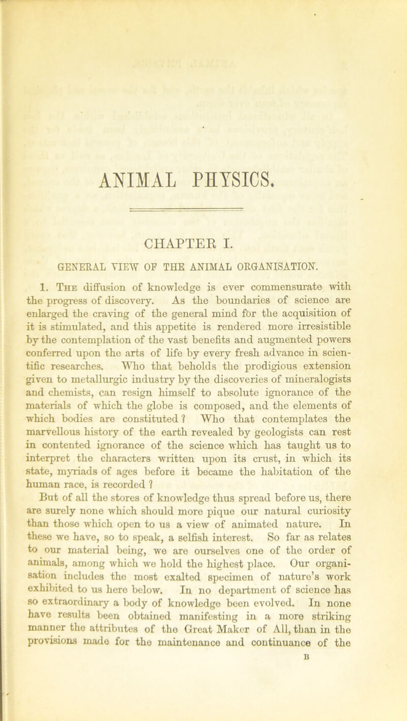 ANIMAL PHYSICS. CHAPTER I. GENERAL VIEW OF THE ANIMAL ORGANISATION. 1. The diffusion of knowledge is ever commensurate with the progress of discovery. As the boundaries of science are enlarged the craving of the general mind for the acquisition of it is stimulated, and this appetite is rendered more irresistible by the contemplation of the vast benefits and augmented powers conferred upon the arts of life by every fresh advance in scien- tific researches. Who that beholds the prodigious extension given to metallurgic industry by the discoveries of mineralogists and chemists, can resign himself to absolute ignorance of the materials of which the globe is composed, and the elements of which bodies are constituted ? Who that contemplates the marvellous history of the earth revealed by geologists can rest in contented ignorance of the science which has taught us to interpret the characters written upon its crust, in which its state, myriads of ages before it became the habitation of the human race, is recorded ? But of all the stores of knowledge thus spread before us, there are surely none which should more pique our natural curiosity than those which open to us a view of animated nature. In these we have, so to speak, a selfish interest. So far as relates to our material being, we are ourselves one of the order of animals, among which we hold the highest place. Our organi- sation includes the most exalted specimen of nature’s work exhibited to us here below. In no department of science has so extraordinary a body of knowledge been evolved. In none have results been obtained manifesting in a more striking manner the attributes of the Great Maker of All, than in the provisions made for the maintenance and continuance of the n