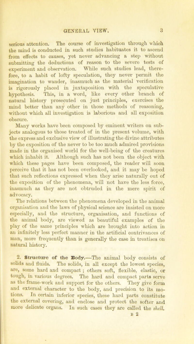serious attention. The course of investigation through which the mind is conducted in such studies habituates it to ascend from effects to causes, yet never advancing a step without submitting the deductions of reason to the severe tests of experiment and observation. While such studies lead, there- fore, to a habit of lofty speculation, they never permit the imagination to wander, inasmuch as the material verification is rigorously placed in juxtaposition with the speculative hypothesis. This, in a word, like every other branch of natural history prosecuted on just principles, exercises the mind better than any other in those methods of reasoning, without which all investigation is laborious and all exposition obscure. Many works have been composed by eminent writers on sub- jects analogous to those treated of in the present volume, with the express and exclusive view of illustrating the divine attributes by the exposition of the never to be too much admired provisions made in the organised world for the well-being of the creatures which inhabit it. Although such has not been the object with which these pages have been composed, the reader will soon perceive that it has not been overlooked, and it may be hoped that such reflections expressed when they arise naturally out of the exposition of the phenomena, will not have the less force, inasmuch as they are not obtruded in the mere spirit of advocacy. The relations between the phenomena developed in the animal organisation and the laws of physical science are insisted on more especially, and the structure, organisation, and functions of the animal body, are viewed as beautiful examples of the play of the same principles which are brought into action in an infinitely less perfect manner in the artificial contrivances of man, more frequently than is generally the case in treatises on natural history. 2. Structure of the Body.—The animal body consists of solids and fluids. The solids, in all except the lowest species, are, some hard and compact; others soft, flexible, elastic, or tough, in various degrees. The hard and compact parts serve as the frame-work and support for the others. They give form and external character to the body, and precision to its mo- tions. In certain inferior species, these hard parts constitute the external covering, and enclose and protect the softer and more delicate organs. In such cases they are called the shell. b 2