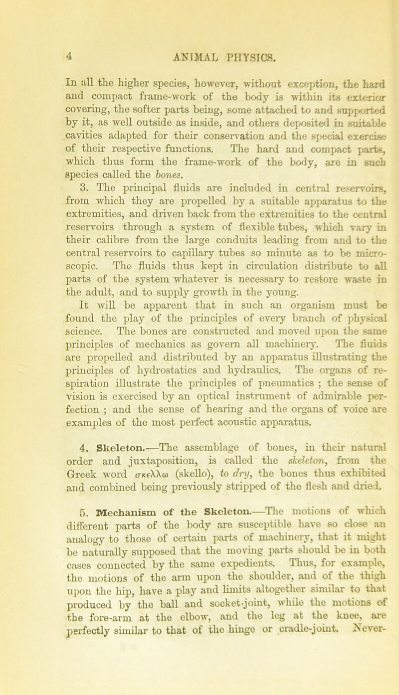 In all tlae higher species, however, without exception, the hard and compact frame-work of the body is within its exterior covering, the softer parts being, some attached to and supported by it, as well outside as inside, and others deposited in suitable cavities adapted for their conservation and the special exercise of their respective functions. The hard and compact parts, which thus form the frame-work of the body, are in such species called the bones. 3. The principal fluids are included in central reservoirs, from which they are propelled by a suitable apparatus to the extremities, and driven back from the extremities to the central reservoirs through a system of flexible tubes, which vary in their cabbre from the large conduits leading from and to the central reservoirs to capillary tubes so minute as to be micro- scopic. The fluids thus kept in circulation distribute to all parts of the system whatever is necessary to restore waste in the adult, and to supply growth in the young. It will be apparent that in such an organism must be found the play of the principles of every branch of physical science. The bones are constructed and moved upon the same principles of mechanics as govern all machinery. The fluids are propelled and distributed by an apparatus illustrating the principles of hydrostatics and hydraulics. The organs of re- spiration illustrate the principles of pneumatics ; the sense of vision is exercised by an optical instrument of admirable per- fection ; and the sense of hearing and the organs of voice are examples of the most perfect acoustic apparatus. 4. Skeleton.—The assemblage of bones, in their natural order and juxtaposition, is called the skeleton, from the Greek word o-/ceXXo> (skello), to dry, the bones thus exhibited and combined being previously stripped of the flesh and dried. 5. Mechanism of the Skeleton.—The motions of which different parts of the body are susceptible have so close an analogy to those of certain parts of machinery, that it might be naturally supposed that the moving parts should be in both cases connected by the same expedients. Thus, for example, the motions of the arm upon the shoulder, and of the thigh upon the hip, have a play and limits altogether similar to that produced by the ball and socket-joint, while the motions of the fore-arm at the elbow, and the leg at the knee, are perfectly similar to that of the hinge or cradle-joint. Never-