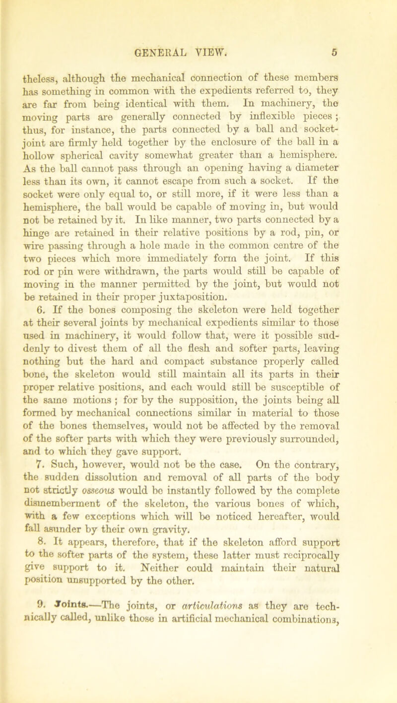 theless, although the mechanical connection of these members has something in common with the expedients referred to, they are far from being identical with them. In machinery, the moving parts are generally connected by inflexible pieces; thus, for instance, the parts connected by a ball and socket- joint are firmly held together by the enclosure of the ball in a hollow spherical cavity somewhat greater than a hemisphere. As the ball cannot pass through an opening having a diameter less than its own, it cannot escape from such a socket. If the socket were only equal to, or still more, if it were less than a hemisphere, the ball would be capable of moving in, but would not be retained by it. In like manner, two parts connected by a hinge are retained in their relative positions by a rod, pin, or wire passing through a hole made in the common centre of the two pieces which more immediately form the joint. If this rod or pin were withdrawn, the parts would still be capable of moving in the manner permitted by the joint, but would not be retained in their proper juxtaposition. 6. If the bones composing the skeleton were held together at their several joints by mechanical expedients similar to those used in machinery, it would follow that, were it possible sud- denly to divest them of all the flesh and softer parts, leaving nothing but the hard and compact substance properly called bone, the skeleton would still maintain all its parts in their proper relative positions, and each would still be susceptible of the same motions ; for by the supposition, the joints being all formed by mechanical connections similar in material to those of the bones themselves, would not be affected by the removal of the softer parts with which they were previously surrounded, and to which they gave support. 7. Such, however, would not be the case. On the contrary, the sudden dissolution and removal of all parts of the body not strictly osseous would be instantly followed by the complete dismemberment of the skeleton, the various bones of which, with a few exceptions which will be noticed hereafter, would fall asunder by their own gravity. 8. It appears, therefore, that if the skeleton afford support to the softer parts of the system, these latter must reciprocally give support to it. Neither could maintain their natural position unsupported by the other. 9. Joints.—The joints, or articulations as they are tech- nically called, unlike those in artificial mechanical combinations,