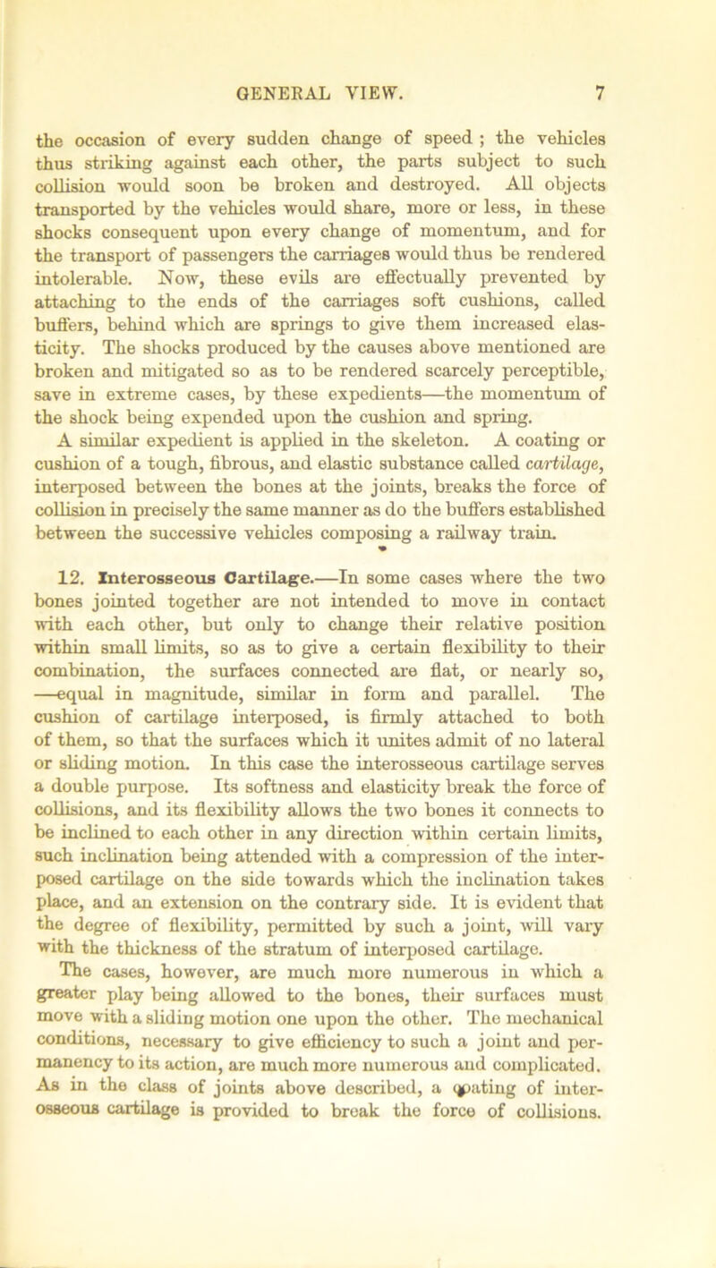 the occasion of every sudden change of speed ; the vehicles thus striking against each other, the parts subject to such collision -would soon be broken and destroyed. All objects transported by the vehicles would share, more or less, in these shocks consequent upon every change of momentum, and for the transport of passengers the carriages would thus be rendered intolerable. Now, these evils are effectually prevented by attaching to the ends of the carriages soft cushions, called buffers, behind which are springs to give them increased elas- ticity. The shocks produced by the causes above mentioned are broken and mitigated so as to be rendered scarcely perceptible, save in extreme cases, by these expedients—the momentum of the shock being expended upon the cushion and spring. A similar expedient is applied in the skeleton. A coating or cushion of a tough, fibrous, and elastic substance called cartilage, interposed between the bones at the joints, breaks the force of collision in precisely the same manner as do the buffers established between the successive vehicles composing a railway train. 12. Interosseous Cartilage.—In some cases where the two bones jointed together are not intended to move in contact with each other, but only to change their relative position within small limits, so as to give a certain flexibility to their combination, the surfaces connected are flat, or nearly so, —equal in magnitude, similar in form and parallel. The cushion of cartilage interposed, is firmly attached to both of them, so that the surfaces which it unites admit of no lateral or sliding motion. In this case the interosseous cartilage serves a double purpose. Its softness and elasticity break the force of collisions, and its flexibility allows the two bones it connects to be inclined to each other in any direction within certain limits, such inclination being attended with a compression of the inter- posed cartilage on the side towards which the inclination takes place, and an extension on the contrary side. It is evident that the degree of flexibility, permitted by such a joint, will vary with the thickness of the stratum of interposed cartilage. The cases, however, are much more numerous in which a greater play being allowed to the bones, their surfaces must move with a sliding motion one upon the other. The mechanical conditions, necessary to give efficiency to such a joint and per- manency to its action, are much more numerous and complicated. As in the class of joints above described, a qpating of inter- osseous cartilage is provided to break the force of collisions.