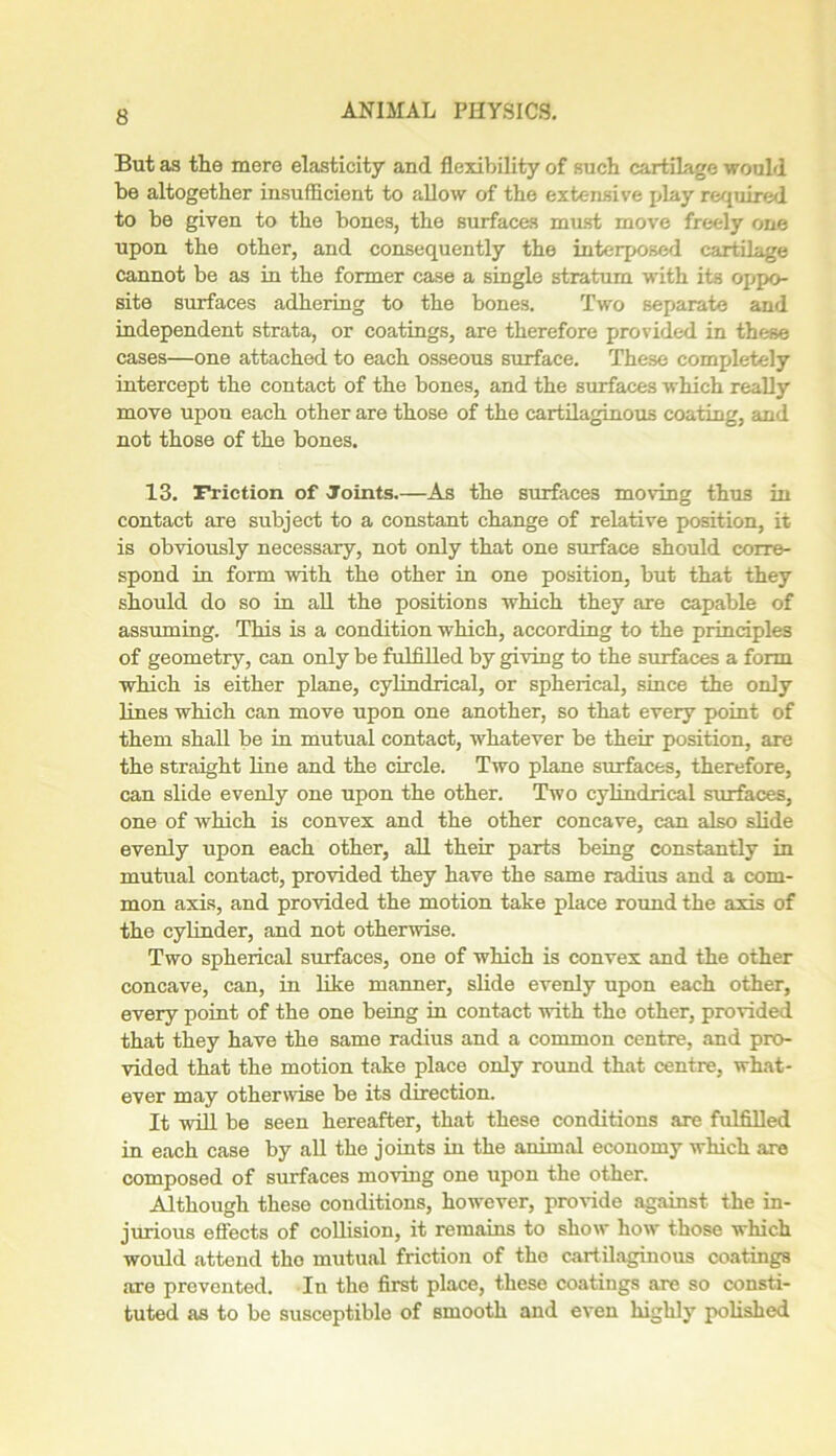 But as the mere elasticity and flexibility of such cartilage would be altogether insufficient to allow of the extensive play required to be given to the bones, the surfaces must move freely one upon the other, and consequently the interposed cartilage cannot be as in the former case a single stratum with its oppo- site surfaces adhering to the bones. Two separate and independent strata, or coatings, are therefore provided in the.se cases—one attached to each osseous surface. These completely intercept the contact of the bones, and the surfaces which really move upon each other are those of the cartilaginous coating, and not those of the bones. 13. Friction of Joints.—As the surfaces moving thus in contact are subject to a constant change of relative position, it is obviously necessary, not only that one surface should corre- spond in form with the other in one position, but that they should do so in all the positions which they are capable of assuming. This is a condition which, according to the principles of geometry, can only be fulfilled by giving to the surfaces a form which is either plane, cylindrical, or spherical, since the only lines which can move upon one another, so that every point of them shall be in mutual contact, whatever be their position, are the straight line and the circle. Two plane surfaces, therefore, can slide evenly one upon the other. Two cylindrical surfaces, one of which is convex and the other concave, can also slide evenly upon each other, all their parts being constantly in mutual contact, provided they have the same radius and a com- mon axis, and provided the motion take place round the axis of the cylinder, and not otherwise. Two spherical surfaces, one of which is convex and the other concave, can, in like manner, slide evenly upon each other, every point of the one being in contact with the other, provided that they have the same radius and a common centre, and pro- vided that the motion take place only round that centre, what- ever may otherwise be its direction. It will be seen hereafter, that these conditions are fulfilled in each case by all the joints in the animal economy which are composed of surfaces moving one upon the other. Although these conditions, however, provide against the in- jurious effects of collision, it remains to show how those which would attend the mutual friction of the cartilaginous coatings are prevented. In the first place, these coatings are so consti- tuted as to be susceptible of smooth and even highly polished