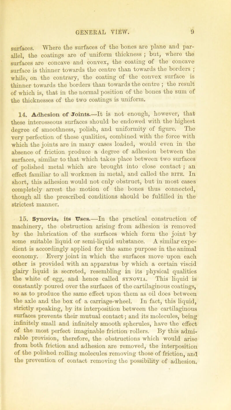 surfaces. Where the surfaces of the bones are plane and par- allel, the coatings are of uniform thickness ; but, where the surfaces are concave and convex, the coating of the concave surface is thinner towards the centre than towards the borders ; while, on the contrary, the coating of the convex surface is thinner towards the borders than towards the centre ; the result of which is, that in the normal position of the bones the sum of the thicknesses of the two coatings is uniform. 14. Adhesion of Joints.—It is not enough, however, that these interosseous surfaces should be endowed with the highest degree of smoothness, polish, and uniformity of figure. The very perfection of these qualities, combined with the force with which the joints are in many cases loaded, would even in the absence of friction produce a degree of adhesion between the surfaces, similar to that which takes place between two surfaces of polished metal which are brought into close contact ; an effect familiar to all workmen in metal, and called the bite. In short, this adhesion would not only obstruct, but in most cases completely arrest the motion of the bones thus connected, though all the prescribed conditions should be fulfilled in the strictest manner. 15. Synovia, its Uses.—In the practical construction of machinery, the obstruction arising from adhesion is removed by the lubrication of the surfaces which form the joint by some suitable liquid or semi-liquid substance. A similar expe- dient is accordingly applied for the same purpose in the animal economy. Every joint in which the surfaces move upon each other is provided with an apparatus by which a certain viscid glairy liquid is secreted, resembling in its physical qualities the white of egg, and hence called synovia. This liquid is constantly poured over the surfaces of the cartilaginous coatings, so as to produce the same effect upon them as oil does between the axle and the box of a carriage-wheel. In fact, this liquid, strictly speaking, by its interposition between the cartilaginous surfaces prevents their mutual contact; and its molecules, being infinitely small and infinitely smooth spherules, have the effect of the most perfect imaginable friction rollers. By this admi- rable provision, therefore, the obstructions which would arise from both friction and adhesion are removed, the interposition of the polished rolling molecules removing those of friction, and the prevention of contact removing the possibility of adhesion.