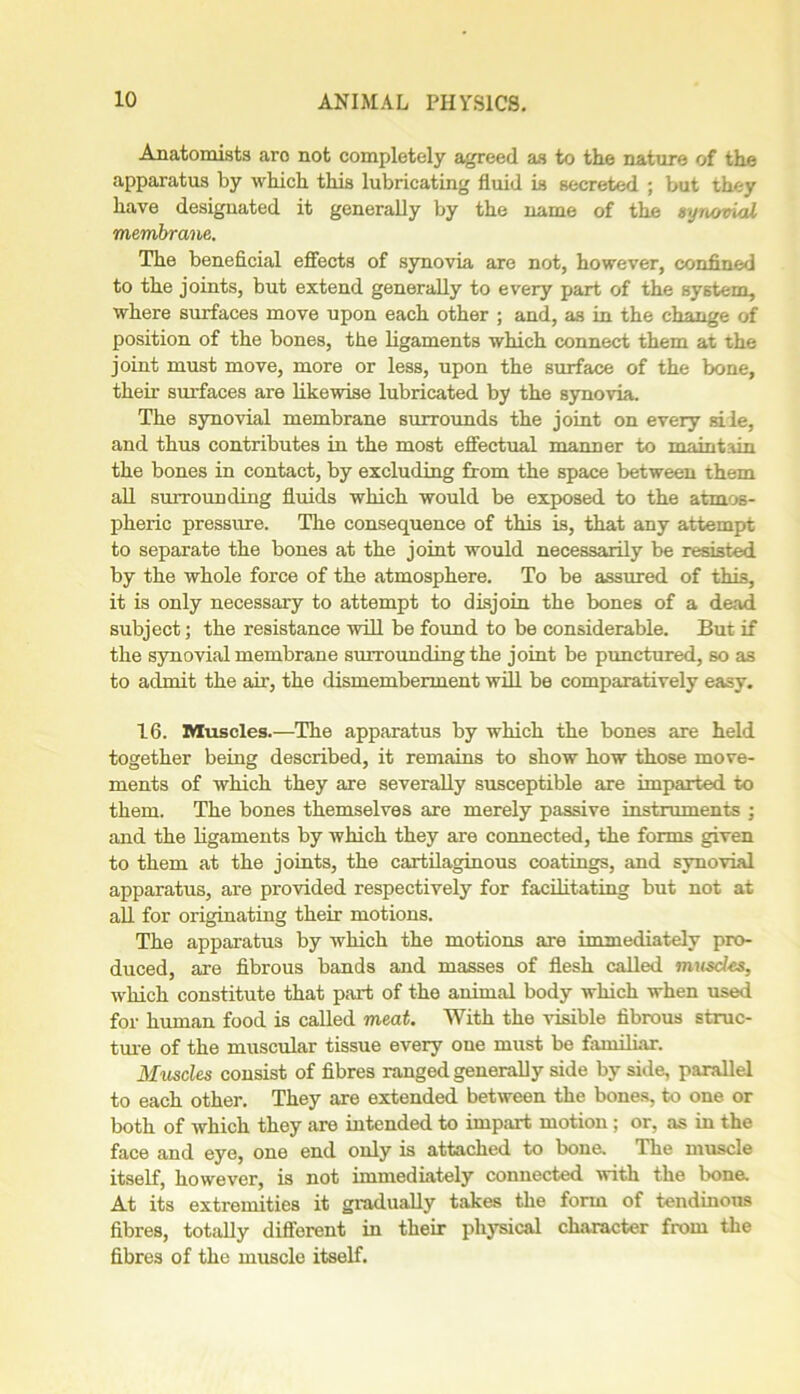 Anatomists aro not completely agreed as to the nature of the apparatus by which this lubricating fluid is secreted ; but they have designated it generally by the name of the synovial membrane. The beneficial effects of synovia are not, however, confined to the joints, but extend generally to every part of the system, where surfaces move upon each other ; and, as in the change of position of the bones, the ligaments which connect them at the joint must move, more or less, upon the surface of the bone, their surfaces are likewise lubricated by the synovia. The synovial membrane surrounds the joint on every sile, and thus contributes in the most effectual manner to maintain the bones in contact, by excluding from the space between them all surrounding fluids which would be exposed to the atmos- pheric pressure. The consequence of this is, that any attempt to separate the bones at the joint would necessarily be resisted by the whole force of the atmosphere. To be assured of this, it is only necessary to attempt to disjoin the bones of a dead subject; the resistance will be found to be considerable. But if the synovial membrane surrounding the joint be punctured, so as to admit the air, the dismemberment will be comparatively easy. 16. Muscles.—The apparatus by which the bones are held together being described, it remains to show how those move- ments of which they are severally susceptible are imparted to them. The bones themselves are merely passive instruments ; and the ligaments by which they are connected, the forms given to them at the joints, the cartilaginous coatings, and synovial apparatus, are provided respectively for facilitating but not at all for originating their motions. The apparatus by which the motions are immediately pro- duced, are fibrous bands and masses of flesh called muscles, which constitute that part of the animal body which when used for human food is called meat. With the visible fibrous struc- ture of the muscular tissue every one must be familiar. Muscles consist of fibres ranged generally side by side, parallel to each other. They are extended between the bones, to one or both of which they are intended to impart motion; or, as in the face and eye, one end only is attached to bone. The muscle itself, however, is not immediately connected with the bone. At its extremities it gradually takes the form of tendinous fibres, totally different in their physical character from the fibres of the muscle itself.