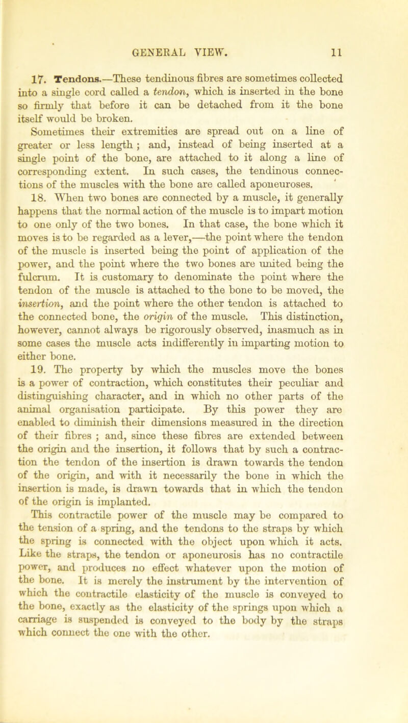 17. Tendons.—These tendinous fibres axe sometimes collected into a single cord called a tendon, which is inserted in the bone so firmly that before it can be detached from it the bone itself would be broken. Sometimes their extremities are spread out on a line of greater or less length ; and, instead of being inserted at a single point of the bone, are attached to it along a line of corresponding extent. In such cases, the tendinous connec- tions of the muscles with the bone are called aponeuroses. 18. When two bones are connected by a muscle, it generally happens that the normal action of the muscle is to impart motion to one only of the two bones. In that case, the bone which it moves is to be regarded as a lever,—the point where the tendon of the muscle is inserted being the point of application of the power, and the point where the two bones are united being the fulcrum. It is customary to denominate the point where the tendon of the muscle is attached to the bone to be moved, the insertion, and the point where the other tendon is attached to the connected bone, the origin of the muscle. This distinction, however, cannot always be rigorously observed, inasmuch as in some cases the muscle acts indifferently iu imparting motion to either bone. 19. The property by which the muscles move the bones is a power of contraction, which constitutes their peculiar and distinguishing character, and in which no other parts of the animal organisation participate. By this power they are enabled to diminish their dimensions measured in the direction of their fibres ; and, since these fibres are extended between the origin and the insertion, it follows that by such a contrac- tion the tendon of the insertion is drawn towards the tendon of the origin, and with it necessarily the bone in which the insertion is made, is drawn towards that in which the tendon of the origin is implanted. This contractile power of the muscle may be compared to the tension of a spring, and the tendons to the straps by which the spring is connected with the object upon which it acts. Like the straps, the tendon or aponeurosis has no contractile power, and produces no effect whatever upon the motion of the bone. It is merely the instrument by the intervention of which the contractile elasticity of the muscle is conveyed to the bone, exactly as the elasticity of the springs upon which a carriage is suspended is conveyed to the body by the straps which connect the one with the other.