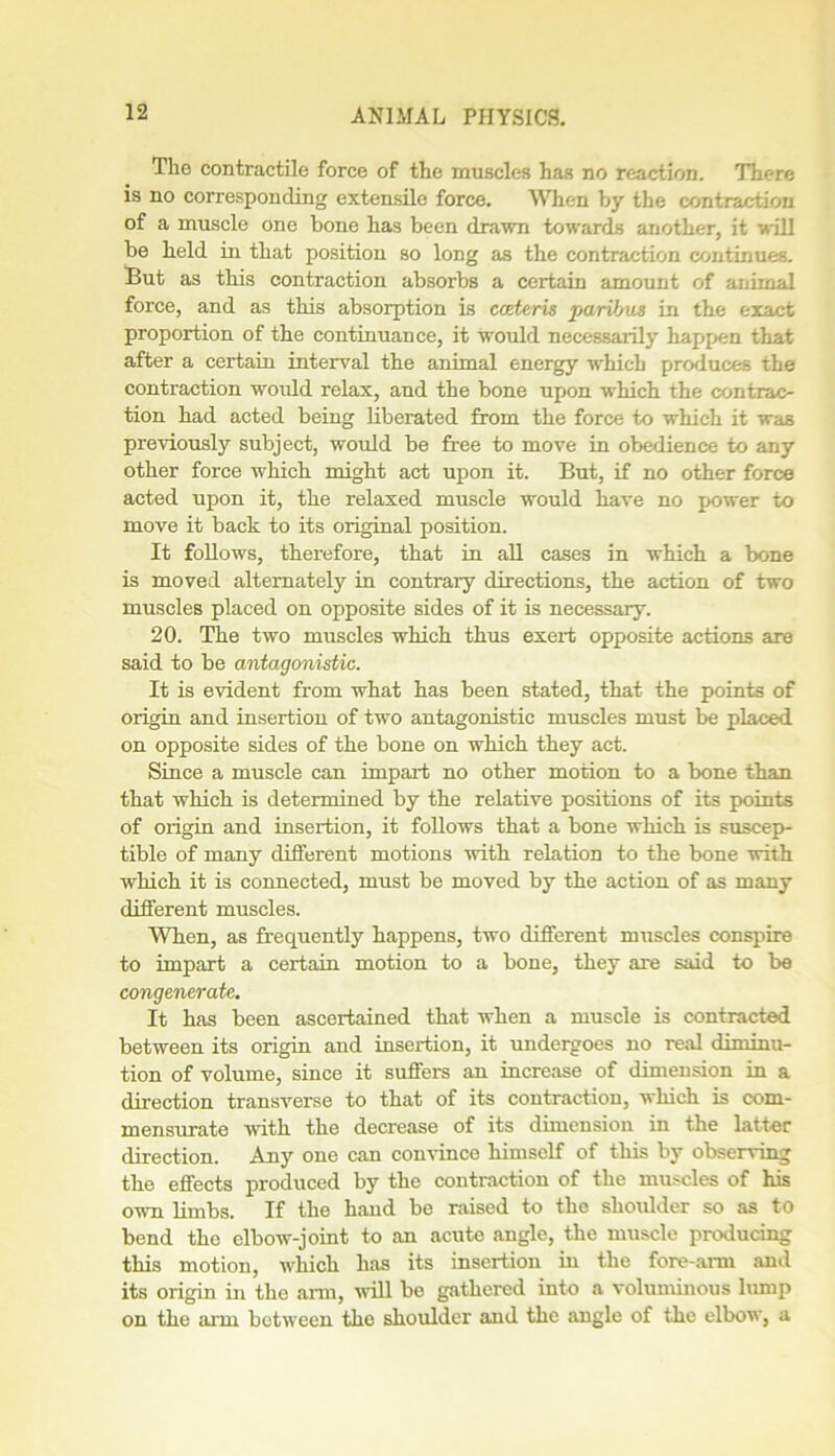 The contractile force of the muscles has no reaction. There is no corresponding extensile force. When by the contraction of a muscle one bone has been drawn towards another, it will be held in that position so long as the contraction continues. But as this contraction absorbs a certain amount of animal force, and as this absorption is ccderis paribus in the exact proportion of the continuance, it would necessarily happen that after a certain interval the animal energy winch produces the contraction would relax, and the bone upon wThich the contrac- tion had acted being liberated from the force to which it was previously subject, would be free to move in obedience to any other force which might act upon it. But, if no other force acted upon it, the relaxed muscle would have no power to move it back to its original position. It follows, therefore, that in all cases in which a bone is moved alternately in contrary directions, the action of two muscles placed on opposite sides of it is necessary. 20. The two muscles which thus exert opposite actions are said to be antagonistic. It is evident from what has been stated, that the points of origin and insertion of two antagonistic muscles must be placed on opposite sides of the bone on which they act. Since a muscle can impart no other motion to a bone than that which is determined by the relative positions of its points of origin and insertion, it follows that a bone which is suscep- tible of many different motions with relation to the bone with which it is connected, must be moved by the action of as many different muscles. When, as frequently happens, two different muscles conspire to impart a certain motion to a bone, they are said to be congeneratc. It has been ascertained that when a muscle is contracted between its origin and insertion, it undergoes no real diminu- tion of volume, since it suffers an increase of dimension in a direction transverse to that of its contraction, which is com- mensurate with the decrease of its dimension in the latter direction. Any one can comince himself of this by observing the effects produced by the contraction of the muscles of his own limbs. If the hand be raised to the shoulder so as to bend the elbow-joint to an acute angle, the muscle producing this motion, winch has its insertion in the fore-arm and its origin in the arm, will be gathered into a voluminous lump on the a.nn between the shoulder and the angle of the elbow, a