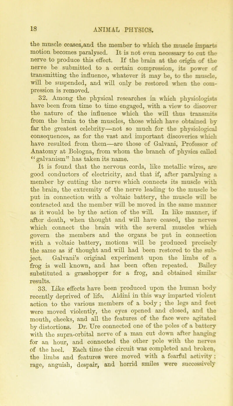 the muscle ceases, and the member to which the muscle imparts motion becomes paralysed. It is not even necessary to cut the nerve to produce this effect. If the brain at the origin of the nerve be submitted to a certain compression, its power of transmitting the influence, whatever it may be, to the muscle, will be suspended, and will only be restored when the com- pression is removed. 32. Among the physical researches in which physiologists have been from time to time engaged, with a view to discover the nature of the influence which the will thus transmits from the brain to the muscles, those which have obtained by far the greatest celebrity—not so much for the physiological consequences, as for the vast and important discoveries which have resulted from them—are those of Galvani, Professor of Anatomy at Bologna, from whom the branch of physics called “galvanism” has taken its name. It is found that the nervous cords, like metallic wires, are good conductors of electricity, and that if, after paralysing a member by cutting the nerve which connects its muscle with the brain, the extremity of the nerve leading to the muscle be put in connection with a voltaic battery, the muscle will be contracted and the member will be moved in the same manner as it would be by the action of the will. In like manner, if after death, when thought and will have ceased, the nerves which connect the brain with the several muscles which govern the members and the organs be put in connection with a voltaic battery, motions will be produced precisely the same as if thought and will had been restored to the sub- ject. Galvani’s original experiment upon the limbs of a frog is well known, and has been often repeated. Bailey substituted a grasshopper for a frog, and obtained similar results. 33. Like effects have been produced upon the human body recently deprived of life. Aldini in this way imparted violent action to the various members of a body; the legs and feet were moved violently, the eyes opened and closed, and the mouth, cheeks, and all the features of the face were agitated by distortions. Dr. Uro connected one of the poles of a battery with tho supra-orbital nerve of a man cut down after hanging for an hour, and connected the other pole with the nerves of the heel. Each time the circuit was completed and broken, the limbs and features were moved with a fearful activity ; rage, anguish, despair, and horrid smiles were successively