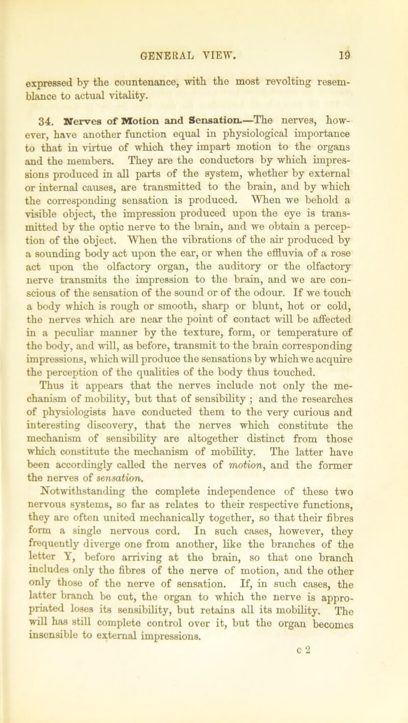 expressed by the countenance, with the most revolting resem- blance to actual vitality. 34. Nerves of Motion and Sensation.—The nerves, how- ever, have another function equal in physiological importance to that in virtue of which they impart motion to the organs and the members. They are the conductors by which impres- sions produced in all parts of the system, whether by external or internal causes, are transmitted to the brain, and by which the corresponding sensation is produced. When we behold a visible object, the impression produced upon the eye is trans- mitted by the optic nerve to the brain, and we obtain a percep- tion of the object. When the vibrations of the air produced by a sounding body act upon the ear, or when the effluvia of a rose act upon the olfactory organ, the auditory or the olfactory nerve transmits the impression to the brain, and we are con- scious of the sensation of the sound or of the odour. If we touch a body which is rough or smooth, sharp or blunt, hot or cold, tho nerves which are near the point of contact will be affected in a peculiar manner by the texture, form, or temperature of the body, and will, as before, transmit to the brain corresponding impressions, which will produce the sensations by which we acquire the perception of the qualities of the body thus touched. Thus it appears that the nerves include not only the me- chanism of mobility, but that of sensibility ; and the researches of physiologists have conducted them to the veiy curious and interesting discovery, that the nerves which constitute the mechanism of sensibility are altogether distinct from those which constitute the mechanism of mobility. The latter have been accordingly called the nerves of motion, and the former the nerves of sensation. Notwithstanding the complete independence of these two nervous systems, so far as relates to their respective functions, they are often united mechanically together, so that their fibres form a single nervous cord. In such cases, however, they frequently diverge one from another, like the branches of the letter Y, before arriving at the brain, so that one branch includes only the fibres of the nerve of motion, and the other only those of the nerve of sensation. If, in such cases, the latter branch be cut, the organ to which the nerve is appro- priated loses its sensibility, but retains all its mobility. Tho will has still complete control over it, but the organ becomes insensible to external impressions. c 2