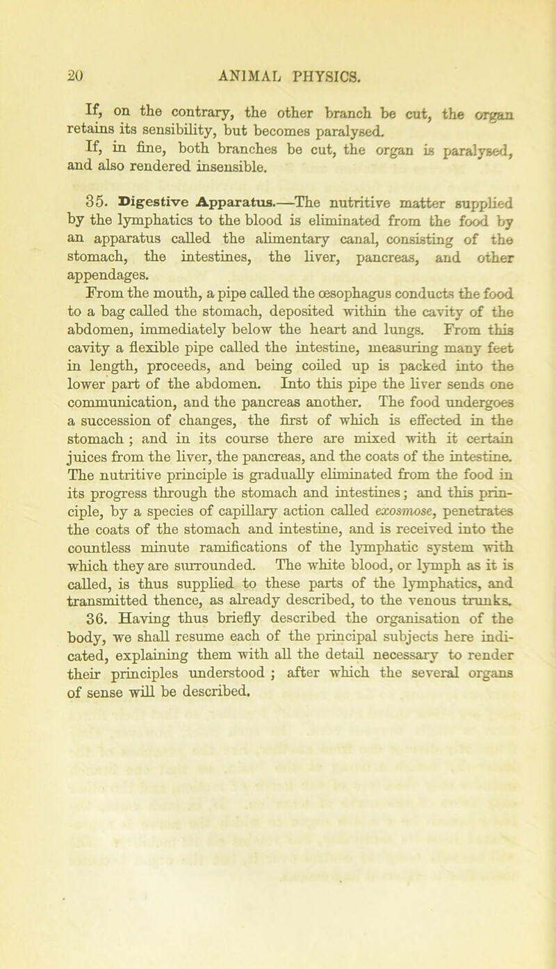 If, on the contrary, the other branch be cut, the organ retains its sensibility, but becomes paralysed. If, in fine, both branches be cut, the organ is paralysed, and also rendered insensible. 35. Digestive Apparatus.—The nutritive matter supplied by the lymphatics to the blood is eliminated from the food by an apparatus called the alimentary canal, consisting of the stomach, the intestines, the liver, pancreas, and other appendages. Prom the mouth, a pipe called the oesophagus conducts the food to a bag called the stomach, deposited within the cavity of the abdomen, immediately below the heart and lungs. From this cavity a flexible pipe called the intestine, measuring many feet in length, proceeds, and being coiled up is packed into the lower part of the abdomen. Into this pipe the liver sends one communication, and the pancreas another. The food undergoes a succession of changes, the first of which is effected in the stomach ; and in its course there are mixed with it certain juices from the liver, the pancreas, and the coats of the intestine. The nutritive principle is gradually eliminated from the food in its progress through the stomach and intestines; and this prin- ciple, by a species of capillary action called exosmose, penetrates the coats of the stomach and intestine, and is received into the countless minute ramifications of the lymphatic system with which they are surrounded. The white blood, or lymph as it is called, is thus supplied to these parts of the lymphatics, and transmitted thence, as already described, to the venous trunks. 36. Having thus briefly described the organisation of the body, we shall resume each of the principal subjects here indi- cated, explaining them with all the detail necessary to render their principles understood ; after which the several organs of sense will be described.