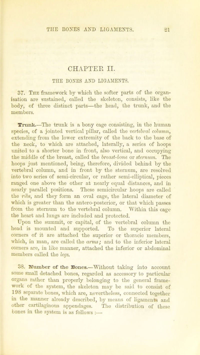 CHAPTER II. THE BONES AND LIGAMENTS. 3 T. The framework by which the softer parts of the organ- isation are sustained, called the skeleton, consists, like the body, of three distinct parts—the head, the trunk, and the members. Trunk.—The trunk is a bony cage consisting, in the human species, of a jointed vertical pillar, called the vertebral column, extending from the lower extremity of the back to the base of the neck, to which are attached, laterally, a series of hoops united to a shorter bone in front, also vertical, and occupying the middle of the breast, called the breast-bone or sternum. The hoops just mentioned, being, therefore, divided behind by the vertebral column, and in front by the sternum, are resolved into two series of semi-circular, or rather semi-elliptical, pieces ranged one above the other at nearly equal distances, and in nearly parallel positions. These semicircular hoops are called the ribs, and they form an oval cage, the lateral diameter of which is greater than the antero-posterior, or that which passes from the sternum to the vertebral column. Within this cage the heart and lungs are included and protected. Upon the summit, or capital, of the vertebral column the head is mounted and supported. To the superior lateral comers of it are attached the superior or thoracic members, which, in man, are called the arms; and to the inferior lateral comers are, in like manner, attached the inferior or abdominal members called the legs. 38. Number of the Bones.—Without taking into account some small detached bones, regarded as accessory to particular organs rather than properly belonging to the general frame- work of the system, the skeleton may be said to consist of 198 separate bones, which are, nevertheless, connected together in the manner already described, by means of ligaments and other cartilaginous appendages. The distribution of these bones in the system is as follows :—•