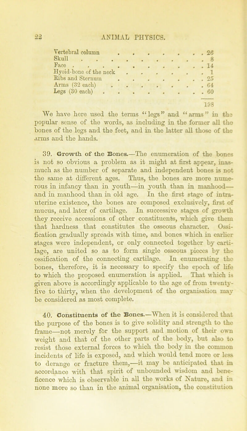 Vertebral column .... . . . 26 Skull . 8 Face Hyoid-bone of the neck . 1 Ribs and Sternum .... . . 25 Arms (32 each) .... . G4 Legs (30 each) 108 We Lave liere used the terms “legs” and “arms” in the popular sense of the words, as including in the former all the hones of the legs and the feet, and in the latter all those of the arms and the hands. 39. Growth, of the Bones.—The enumeration of the bones is not so obvious a problem as it might at first appear, inas- much as the number of separate and independent bones is not the same at different ages. Thus, the bones are more nume- rous in infancy than in youth—in youth than in manhood— and in manhood than in old age. In the first stage of intra- uterine existence, the bones are composed exclusively, first of mucus, and later of cartilage. In successive stages of growth they receive accessions of other constituents, which give them that hardness that constitutes the osseous character. Ossi- fication gi'adually spreads with time, and bones which in earlier stages were independent, or only connected together by carti- lage, are united so as to form single osseous pieces by the ossification of the connecting cartilage. In enumerating the bones, therefore, it is necessary to specify the epoch of life to which the proposed enumeration is applied. That which is given above is accordingly applicable to the age of from twenty- five to thirty, when the development of the organisation may be considered as most complete. 40. Constituents of the Bones.—When it is considered that the purpose of the bones is to give solidity and strength to the frame—not merely for the support and motion of their own weight and that of the other parts of the body, but also to resist those external forces to which the body in the common incidents of life is exposed, and which •would tend more or less to derange or fracture them,—it may be anticipated that in accordance with that spirit of unbounded wisdom and bene- ficence which is observable in all the works of Nature, and in none more so than in the animal organisation, the constitution