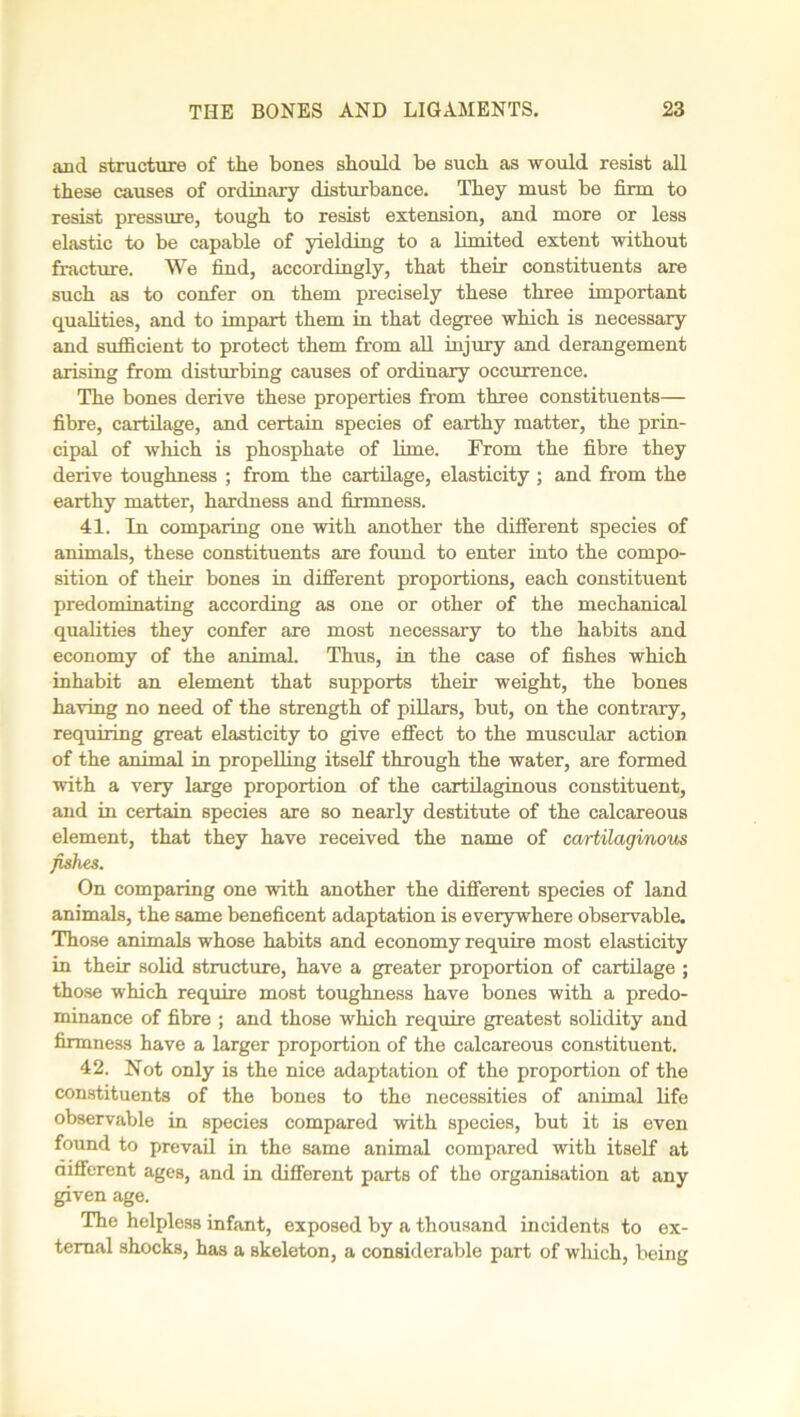 and structure of the bones should be such as would resist all these causes of ordinary disturbance. They must be firm to resist pressure, tough to resist extension, and more or less elastic to be capable of yielding to a limited extent without fracture. We find, accordingly, that their constituents are such as to confer on them precisely these three important qualities, and to impart them in that degree which is necessary and sufficient to protect them from all injury and derangement arising from disturbing causes of ordinary occurrence. The bones derive these properties from three constituents— fibre, cartilage, and certain species of earthy matter, the prin- cipal of which is phosphate of lime. From the fibre they derive toughness ; from the cartilage, elasticity ; and from the earthy matter, hardness and firmness. 41. In comparing one with another the different species of animals, these constituents are found to enter into the compo- sition of their bones in different proportions, each constituent predominating according as one or other of the mechanical qualities they confer are most necessary to the habits and economy of the animal. Thus, in the case of fishes which inhabit an element that supports their weight, the bones having no need of the strength of pillars, but, on the contrary, requiring great elasticity to give effect to the muscular action of the animal in propelling itself through the water, are formed with a very large proportion of the cartilaginous constituent, and in certain species are so nearly destitute of the calcareous element, that they have received the name of cartilaginous fishes. On comparing one with another the different species of land animals, the same beneficent adaptation is everywhere observable. Those animals whose habits and economy require most elasticity in their solid structure, have a greater proportion of cartilage ; those which require most toughness have bones with a predo- minance of fibre ; and those which require greatest solidity and firmness have a larger proportion of the calcareous constituent. 42. Not only is the nice adaptation of the proportion of the constituents of the bones to the necessities of animal life observable in species compared with species, but it is even found to prevail in the same animal compared with itself at different ages, and in different parts of the organisation at any given age. The helpless infant, exposed by a thousand incidents to ex- ternal shocks, has a skeleton, a considerable part of wliich, being