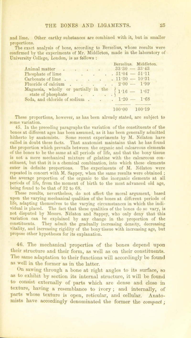 and lime. Other earthy substances are combined with it, but in smaller proportions. The exact analysis of bone, according to Berzelius, whose results were confirmed by the experiments of Mr. Middleton, made in the laboratory of University College, London, is as follows : Berzelius. Middleton. Animal matter .... 33'30 — 33'43 Phosphate of lime . . . . 51'04 — 51'll Carbonate of lime ..... 11'30 — 10'31 Fluoride of calcium . . . . . 2'00 — 1'99 Magnesia, wholly or partially in the j i .i c i .<57 state of phosphate . . . . ) Soda, and chloride of sodium . . . 1'20 — 1'68 100-00 100-19 These proportions, however, as has been already stated, are subject to some variation. 45. In the preceding paragraphs the variation of the constituents of the bones at different ages has been assumed, as it has been generally admitted hitherto by anatomists. Some recent experiments by M. Nelaton have called in doubt these facts. That anatomist maintains that he has found the proportion which prevails between the organic and calcareous elements of the bones to be the same at all periods of life, and that the bony tissue is not a mere mechanical mixture of gelatine with the calcareous con- stituent, but that it is a chemical combination, into which these elements enter in definite proportions. The experiments of M. Nelaton were repeated in concert with M. Sappey, when the same results were obtained ; the average proportion of the organic to the inorganic elements at all periods of life, from the moment of birth to the most advanced old age, being found to be that of 32 to 68. These results, nevertheless, do not affect the moral argument, based upon the varying mechanical qualities of the bones at different periods of life, adapting themselves to the varying circumstances in which the indi- vidual is placed. The fact that these qualities of the bones do so vary, is not disputed by Messrs. Nelaton and Sappey, who only deny that this variation can be explained by any change in the proportion of the constituents. They admit the gradually increasing density, decreasing vitality, and increasing rigidity of the bony tissue with increasing age, but propose other hypotheses for its explanation. 46. The mechanical properties of the bones depend upon their structure and their form, as well as on their constituents. The same adaptation to their functions will accordingly be found as well in the former as in the latter. On sawing through a bone at right angles to its surface, so as to exhibit by section its internal structure, it will be found to consist externally of parts which are dense and close in texture, having a resemblance to ivory; and internally, of parts whose texture is open, reticular, and cellular. Anato- mists have accordingly denominated the former the compact;