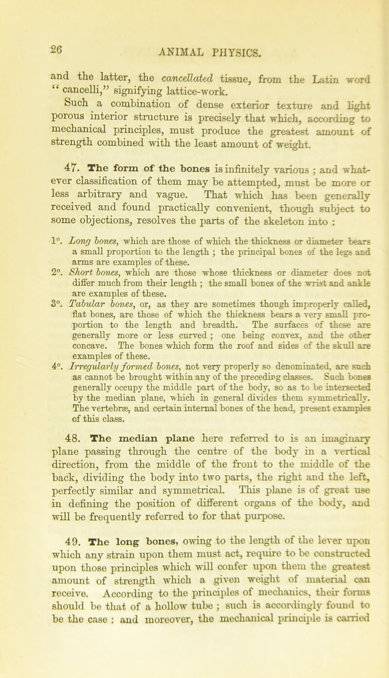 and the latter, the cancellated tissue, from the Latin word “ cancelli,” signifying lattice-work. Such a combination of dense exterior texture and light porous interior structure is precisely that which, according to mechanical principles, must produce the greatest amount of strength combined with the least amount of weight. 47. The form of the bones is infinitely various ; and what- ever classification of them may be attempted, must be more or less arbitrary and vague. That which has been generally received and found practically convenient, though subject to some objections, resolves the parts of the skeleton into : 1°. Long bones, which are those of which the thickness or diameter bears a small proportion to the length ; the principal bones of the legs and arms are examples of these. 2°. Short bones, which are those whose thickness or diameter does not differ much from their length ; the small bones of the wrist and ankle are examples of these. 3°. Tabular bones, or, as they are sometimes though improperly called, flat bones, are those of which the thickness bears a very small pro- portion to the length and breadth. The surfaces of these are generally more or less curved ; one being convex, and the other concave. The bones which form the roof and sides of the skull are examples of these. 4°. Irregularly formed bones, not very properly so denominated, are such as cannot be brought within any of the preceding classes. Such bones generally occupy the middle part of the body, so as to be intersected by the median plane, which in general divides them symmetrically. The vertebra, and certain internal bones of the head, present examples of this class. 48. The median plane here referred to is an imaginary plane passing through the centre of the body in a vertical direction, from the middle of the front to the middle of the back, dividing the body into two parts, the right and the left, perfectly similar and symmetrical. This plane is of great use in defining the position of different organs of the body, and will be frequently referred to for that purpose. 49. The long bones, owing to the length of the lever upon which any strain upon them must act, require to be constructed upon those principles which will confer upon them the greatest amount of strength which a given weight of material can receive. According to the principles of mechanics, their forms should be that of a hollow tube ; such is accordingly found to be the case : and moreover, the mechanical principle is carried