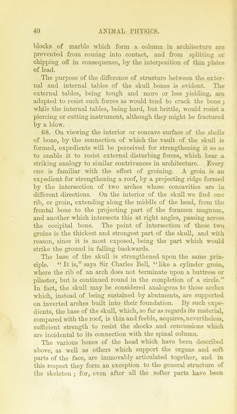 blocks of marble which form a column in architecture are prevented from coming into contact, and from splitting or chipping off in consequence, by the interposition of thin plates of lead. The purpose of the difference of structure between the exter- nal and internal tables of the skull bones is evident. The external tables, being tough and more or less yielding, are adapted to resist such forces as would tend to crack the bone ; while the internal tables, being hard, but brittle, would resist a piercing or cutting instrument, although they might be fracture-1 by a blow. 68. On viewing the interior or concave surface of the shells of bone, by the connection of which the vault of the skull is formed, expedients will be perceived for strengthening it so as to enable it to resist external disturbing forces, which bear a striking analogy to similar contrivances in architecture. Every one is familiar with the effect of groining. A groin is an expedient for strengthening a roof, by a projecting ridge formed by the intersection of two arches whose concavities are in different directions. On the interior of the skull we find one rib, or groin, extending along the middle of the head, from the frontal bone to the projecting part of the foramen magnum, and another which intersects this at right angles, passing across the occipital bone. The point of intersection of these two groins is the thickest and strongest part of the skull, and with reason, since it is most exposed, being the part which would strike the ground in falling backwards. The base of the skull is strengthened upon the same prin- ciple. “It is,” says Sir' Charles Bell, “like a cylinder groin, where the rib of an arch does not terminate upon a buttress or pilaster, but is continued round in the completion of a circle.” In fact, the skull may be considered analogous to those arches which, instead of being sustained by abutments, are supported on inverted arches built into their foundation. By such expe- dients, the base of the skull, which, so far as regards its material, compared with the roof, is thin and feeble, acquires, nevertheless, sufficient strength to resist the shocks and concussions which are incidental to its connection with the spinal column. The various bones of the head which have been described above, as well as others which support the organs and soft parts of the face, are immovably articulated together, and in this respect they form an exception to the general structure of the skeleton ; for, even after all the softer parts have been