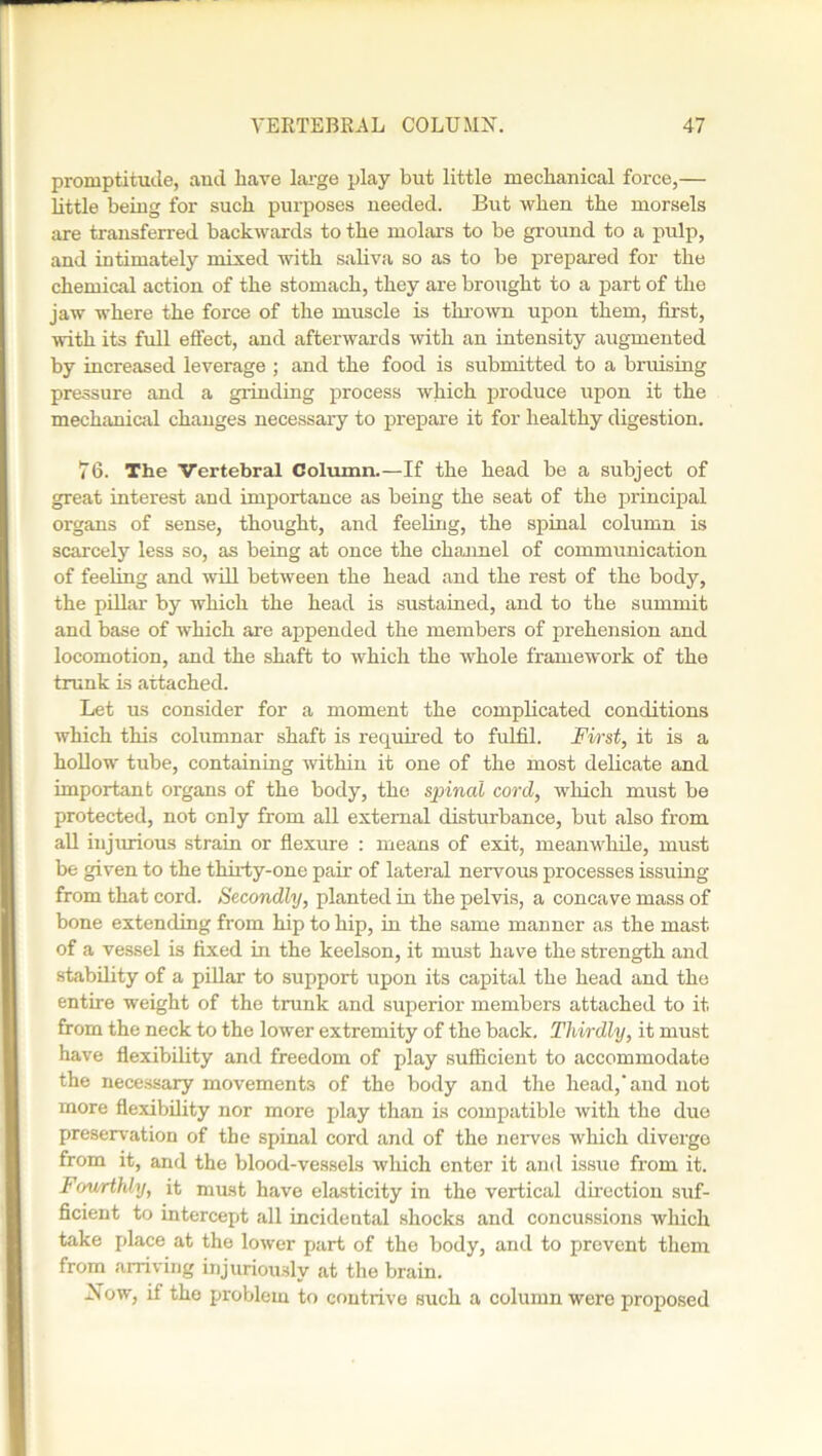 promptitude, and have large play but little mechanical force,— little being for such purposes needed. But when the morsels are transferred backwards to the molars to be ground to a pulp, and intimately mixed with saliva so as to be prepared for the chemical action of the stomach, they are brought to a part of the jaw where the force of the muscle is thrown upon them, first, with its full effect, and afterwards with an intensity augmented by increased leverage ; and the food is submitted to a bruising pressure and a grinding process which produce upon it the mechanical changes necessary to prepare it for healthy digestion. 76. The Vertebral Column.—If the head be a subject of great interest and importance as being the seat of the principal organs of sense, thought, and feeling, the spinal column is scarcely less so, as being at once the channel of communication of feeling and will between the head and the rest of the body, the pillar by which the head is sustained, and to the summit and base of which are appended the members of prehension and locomotion, and the shaft to which the whole framework of the trunk Is attached. Let us consider for a moment the complicated conditions which this columnar shaft is required to fulfil. First, it is a hollow tube, containing within it one of the most delicate and important organs of the body, the spinal cord, which must be protected, not only from all external disturbance, but also from all injurious strain or flexure : means of exit, meanwhile, must be given to the thirty-one pair of lateral nervous processes issuing from that cord. Secondly, planted in the pelvis, a concave mass of bone extending from hip to hip, in the same manner as the mast of a vessel is fixed in the keelson, it must have the strength and stability of a pillar to support upon its capital the head and the entire weight of the trunk and superior members attached to it from the neck to the lower extremity of the back. Thirdly, it must have flexibility and freedom of play sufficient to accommodate the necessary movements of the body and the head,'and not more flexibility nor more play than is compatible with the due preservation of the spinal cord and of the nerves which diverge from it, and the blood-vessels which enter it and issue from it. Fourthly, it must have elasticity in the vertical direction suf- ficient to intercept all incidental shocks and concussions which take place at the lower part of the body, and to prevent them from arriving injuriously at the brain. As ow, if the problem to contrive such a column were proposed